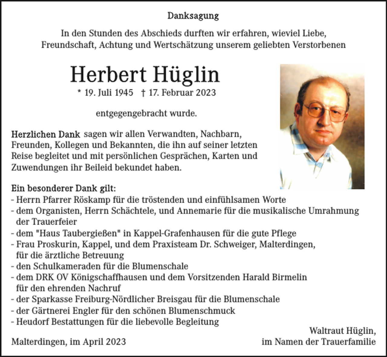 <p>In den Stunden des Abschieds durften wir erfahren, wieviel Liebe,<br />Freundschaft, Achtung und Wertschätzung unserem geliebten Verstorbenen</p><p>* 19. Juli 1945 † 17. Februar 2023<br />entgegengebracht wurde.<br />sagen wir allen Verwandten, Nachbarn,<br />Freunden, Kollegen und Bekannten, die ihn auf seiner letzten<br />Reise begleitet und mit persönlichen Gesprächen, Karten und<br />Zuwendungen ihr Beileid bekundet haben.<br />- Herrn Pfarrer Röskamp für die tröstenden und einfühlsamen Worte<br />- dem Organisten, Herrn Schächtele, und Annemarie für die musikalische Umrahmung<br />der Trauerfeier<br />- dem "Haus Taubergießen" in Kappel-Grafenhausen für die gute Pflege<br />- Frau Proskurin, Kappel, und dem Praxisteam Dr. Schweiger, Malterdingen,<br />für die ärztliche Betreuung<br />- den Schulkameraden für die Blumenschale<br />- dem DRK OV Königschaffhausen und dem Vorsitzenden Harald Birmelin<br />für den ehrenden Nachruf<br />- der Sparkasse Freiburg-Nördlicher Breisgau für die Blumenschale<br />- der Gärtnerei Engler für den schönen Blumenschmuck<br />- Heudorf Bestattungen für die liebevolle Begleitung<br />Waltraut Hüglin,<br />im Namen der Trauerfamilie<br />Malterdingen, im April 2023</p>