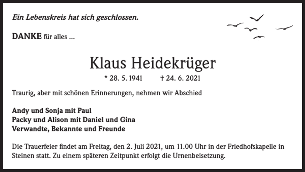 <p>Ein Lebenskreis hat sich geschlossen.</p><p>DANKE für alles …</p><p>Klaus Heidekrüger<br />* 28. 5. 1941</p><p>† 24. 6. 2021</p><p>Traurig, aber mit schönen Erinnerungen, nehmen wir Abschied<br />Andy und Sonja mit Paul<br />Packy und Alison mit Daniel und Gina<br />Verwandte, Bekannte und Freunde<br />Die Trauerfeier findet am Freitag, den 2. Juli 2021, um 11.00 Uhr in der Friedhofskapelle in<br />Steinen statt. Zu einem späteren Zeitpunkt erfolgt die Urnenbeisetzung.</p>