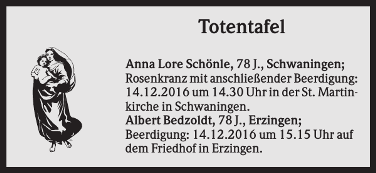 <p>Totentafel<br />Anna Lore Schönle, 78 J., Schwaningen;<br />Rosenkranz mit anschließender Beerdigung:<br />14.12.2016 um 14.30 Uhr in der St. Martinkirche in Schwaningen.<br />Albert Bedzoldt, 78 J., Erzingen;<br />Beerdigung: 14.12.2016 um 15.15 Uhr auf<br />dem Friedhof in Erzingen.</p>