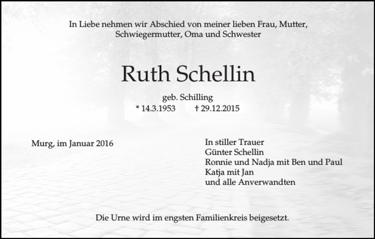 <p>In Liebe nehmen wir Abschied von meiner lieben Frau, Mutter,<br />Schwiegermutter, Oma und Schwester</p><p>Ruth Schellin<br />geb. Schilling<br />* 14.3.1953<br />† 29.12.2015</p><p>Murg, im Januar 2016</p><p>In stiller Trauer<br />Günter Schellin<br />Ronnie und Nadja mit Ben und Paul<br />Katja mit Jan<br />und alle Anverwandten</p><p>Die Urne wird im engsten Familienkreis beigesetzt.</p>