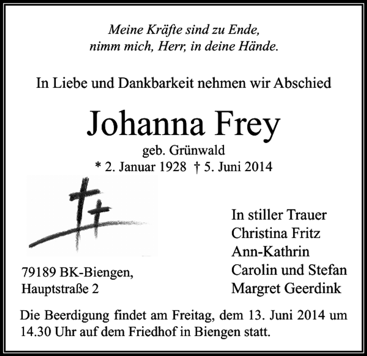<p>Meine Kräfte sind zu Ende,<br />nimm mich, Herr, in deine Hände.</p><p>In Liebe und Dankbarkeit nehmen wir Abschied</p><p>Johanna Frey<br />geb. Grünwald<br />* 2. Januar 1928 † 5. Juni 2014</p><p>79189 BK-Biengen,<br />Hauptstraße 2</p><p>In stiller Trauer<br />Christina Fritz<br />Ann-Kathrin<br />Carolin und Stefan<br />Margret Geerdink</p><p>Die Beerdigung findet am Freitag, dem 13. Juni 2014 um<br />14.30 Uhr auf dem Friedhof in Biengen statt.</p>