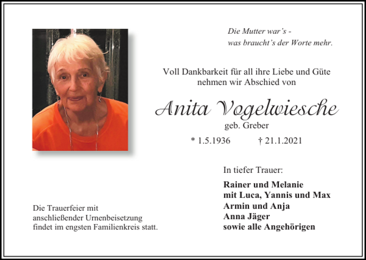 <p>Die Mutter war’s was braucht’s der Worte mehr.</p><p>Voll Dankbarkeit für all ihre Liebe und Güte<br />nehmen wir Abschied von</p><p>Anita Vogelwiesche<br />geb. Greber<br />* 1.5.1936</p><p>† 21.1.2021</p><p>In tiefer Trauer:</p><p>Die Trauerfeier mit<br />anschließender Urnenbeisetzung<br />findet im engsten Familienkreis statt.</p><p>Rainer und Melanie<br />mit Luca, Yannis und Max<br />Armin und Anja<br />Anna Jäger<br />sowie alle Angehörigen</p>