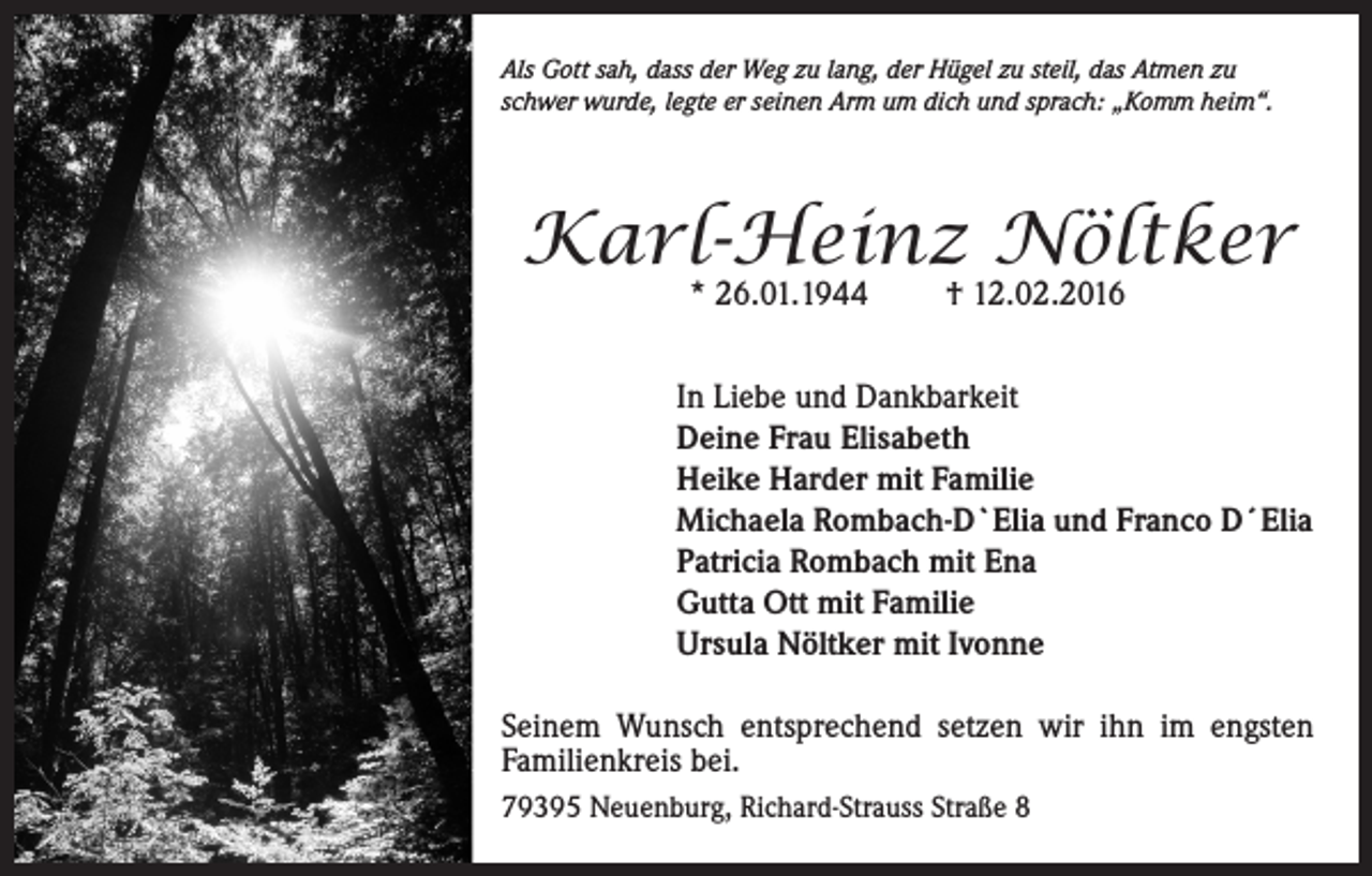 <p>Als Gott sah, dass der Weg zu lang, der Hügel zu steil, das Atmen zu<br />schwer wurde, legte er seinen Arm um dich und sprach: „Komm heim“.</p><p>Karl-Heinz Nöltker<br />* 26.01.1944</p><p>† 12.02.2016</p><p>In Liebe und Dankbarkeit<br />Deine Frau Elisabeth<br />Heike Harder mit Familie<br />Michaela Rombach-D`Elia und Franco D´Elia<br />Patricia Rombach mit Ena<br />Gutta Ott mit Familie<br />Ursula Nöltker mit Ivonne<br />Seinem Wunsch entsprechend setzen wir ihn im engsten<br />Familienkreis bei.<br />79395 Neuenburg, Richard-Strauss Straße 8</p>