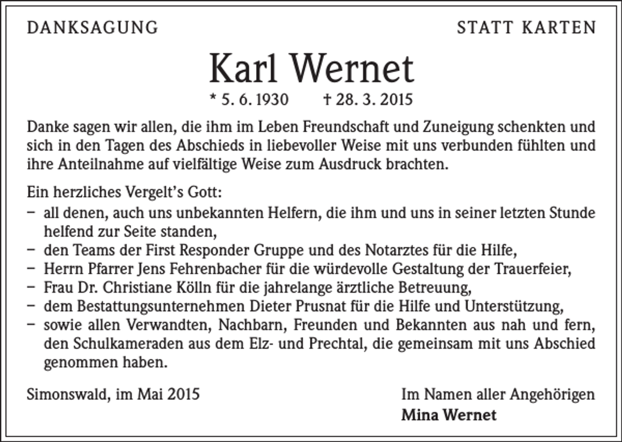 <p>DA N K SAG U NG</p><p>S TAT T K A RT E N</p><p>Karl Wernet<br />* 5. 6. 1930 † 28. 3. 2015</p><p>Danke sagen wir allen, die ihm im Leben Freundschaft und Zuneigung schenkten und<br />sich in den Tagen des Abschieds in liebevoller Weise mit uns verbunden fühlten und<br />ihre Anteilnahme auf vielfältige Weise zum Ausdruck brachten.<br />Ein herzliches Vergelt’s Gott:<br />– all denen, auch uns unbekannten Helfern, die ihm und uns in seiner letzten Stunde<br />helfend zur Seite standen,<br />– den Teams der First Responder Gruppe und des Notarztes für die Hilfe,<br />– Herrn Pfarrer Jens Fehrenbacher für die würdevolle Gestaltung der Trauerfeier,<br />– Frau Dr. Christiane Kölln für die jahrelange ärztliche Betreuung,<br />– dem Bestattungsunternehmen Dieter Prusnat für die Hilfe und Unterstützung,<br />– sowie allen Verwandten, Nachbarn, Freunden und Bekannten aus nah und fern,<br />den Schulkameraden aus dem Elz- und Prechtal, die gemeinsam mit uns Abschied<br />­genommen haben.<br />Simonswald, im Mai 2015</p><p>Im Namen aller Angehörigen<br />Mina Wernet</p>