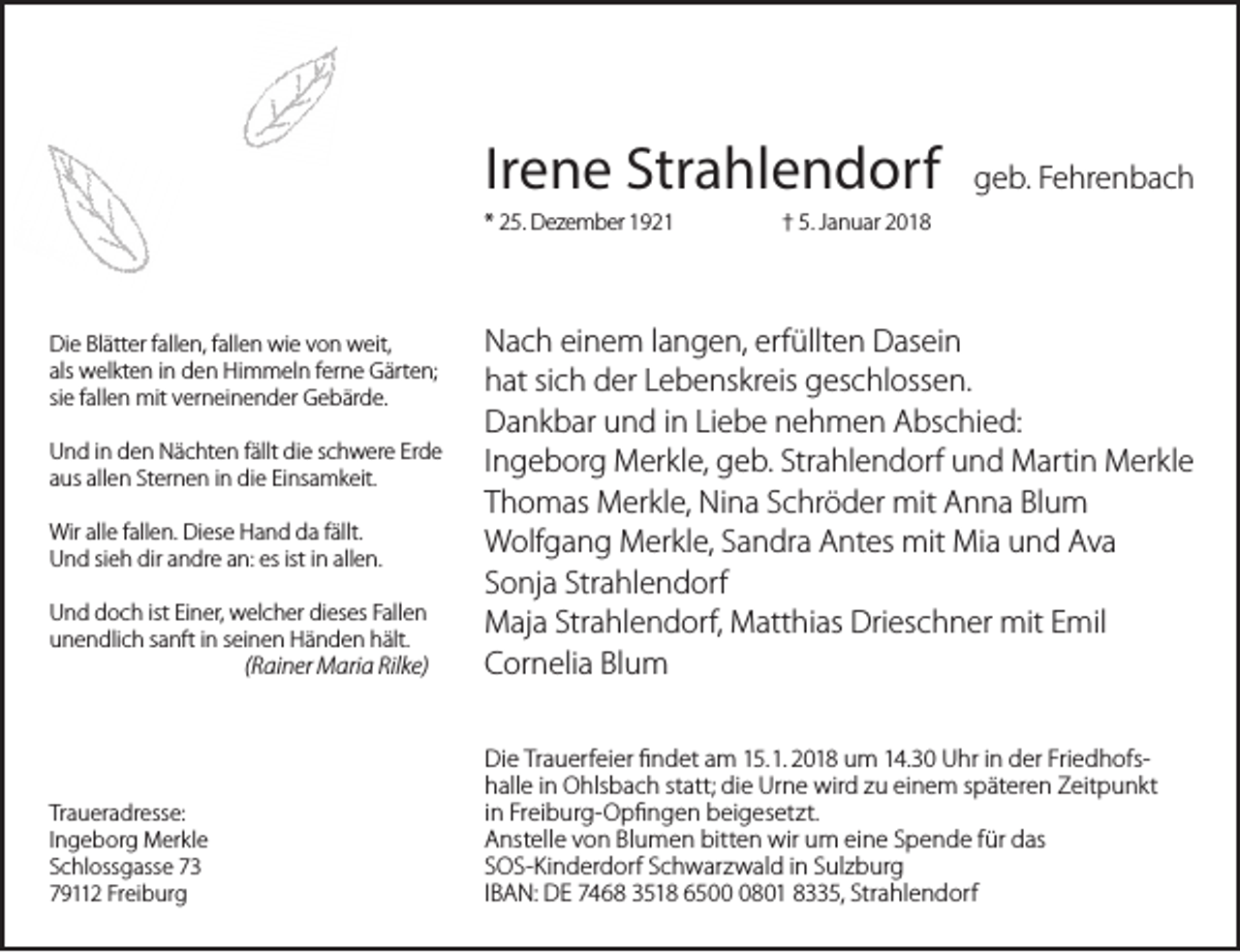 <p>Irene<br />Ir<br />e n e Strahlendorf<br />Str a hl e n d orf<br />* 25.<br />2 5. Dezember<br />D ez e m b er</p><p>Di<br />e BlBlätter<br />ätt er ffallen,<br />all e n, ffallen<br />all e n wie<br />wi e von<br />v o n weit,<br />w eit,<br />Die<br />als<br />w el kt e n iinn den<br />d e n Himmeln<br />Hi m m el n fferne<br />er n e Gärten;<br />G ärt e n;<br />als welkten<br />siee ffallen<br />si<br />all e n mit<br />mit verneinender<br />v er n ei n e n d er Gebärde.<br />G e b är d e.<br />UUnd<br />n d i in<br />n dden<br />e n Nächten<br />N ä c ht e n ffällt<br />ällt die<br />di e sschwere<br />c h w er e Erde<br />Er d e<br />aaus<br />us allen<br />all e n Sternen<br />St er n e n iinn die<br />di e Einsamkeit.<br />Ei ns a m k eit.<br />Wir<br />e f all<br />e n. DiDiese<br />es e HHand<br />a n d dda<br />a f fällt.<br />ällt.<br />Wirallalle<br />fallen.<br />UUnd<br />n d sisieh<br />e h dir<br />n dr e aan:<br />n: es<br />es ist<br />all e n.<br />dir aandre<br />istiinn allen.<br />UUnd<br />n d ddoch<br />o c h ist<br />n er, welcher<br />w el c h er dieses<br />di es es Fallen<br />F all e n<br />ist EiEiner,<br />uunendlich<br />n e n dli c h ssanft<br />a nft iinn sseinen<br />ei n e n Händen<br />H ä n d e n hält.<br />h ält.</p><p>(Rainer<br />( R ai n erMaria<br />M ari Rilke)<br />a Ril k e)</p><p>Tr a u er a dr ess e:<br />Traueradresse:<br />IIngeborg<br />n g e b or g Merkle<br />M er kl e<br />SSchlossgasse<br />c hl oss g ass e<br />779112<br />9 2 Freiburg<br />Fr ei b ur g</p><p>ggeb.<br />e b. FFehrenbach<br />e hr e n b a c h</p><p>†† 5.5. Januar<br />J a n u ar</p><p>N a c h eieinem<br />Nach<br />n e m l langen,<br />a n g e n, erf<br />erfüllten<br />üllt e n Dasein<br />D as ei n<br />hhat<br />at sisich<br />c h der<br />d er LLebenskreis<br />e b e ns kr eis geschlossen.<br />g es c hl oss e n.<br />DDankbar<br />a n k b ar uund<br />n d i in<br />n LiLiebe<br />e b e nehmen<br />n e h m e n Abschied:<br />A bs c hi e d:<br />IIngeborg<br />n g e b or g Merkle,<br />M er kl e, geb.<br />g e b.Strahlendorf<br />Str a hl e n d orfund<br />u n dMartin<br />M arti nMerkle<br />M er kl e<br />TThomas<br />h o m as Merkle,<br />M er kl e, Nina<br />Ni n a Schröder<br />S c hr ö d er mit<br />mit Anna<br />A n n a Blum<br />Bl u m<br />WWolfgang<br />olf g a n g Merkle,<br />M er kl e, SSandra<br />a n dr a AAntes<br />nt es mit<br />mit Mia<br />Mi a uund<br />n d Ava<br />Ava<br />SSonja<br />o nj a Strahlendorf<br />Str a hl e n d orf<br />Strahlendorf,<br />MMaja<br />aj a Str<br />a hl e n d orf, Matthias<br />M att hi as Drieschner<br />Dri es c h n er mit<br />mit EEmil<br />mil<br />CCornelia<br />or n eli a Bl<br />u m<br />Blum<br />Di e TrTrauerfeier<br />Die<br />a u erf ei er ﬁfindet<br />n d et aamm 15.<br />1 5. 1.<br />1. 2018<br />2 0 1 8 um<br />u m 14.30<br />1 4. 3 0 Uhr<br />U hr iinn der<br />d er FriedhofsFri e d h ofsstatt;<br />hhalle<br />all e iinn Ohlsbach<br />O hls b a c h st<br />att; die<br />di e Urne<br />Ur n e wird<br />wir d zu<br />z u einem<br />ei n e m späteren<br />s p ät er e n Zeitpunkt<br />Z eit p u n kt<br />iinn Freiburg-Opfi<br />Fr ei b ur g- O p ﬁngen<br />n g e nbeigesetzt.<br />b ei g es et zt.<br />AAnstelle<br />nst ell e vvon<br />o n Blumen<br />Bl u m e n bitten<br />bitt e n wir<br />wir um<br />u m eine<br />ei n e Spende<br />S p e n d e ffür<br />ür das<br />d as<br />SSOS-Kinderdorf<br />O S- Ki n d er d orf Schwarzwald<br />S c h w ar z w al d iinn Sulzburg<br />S ul z b ur g<br />IIBAN:<br />B A N: DE<br />D E 7468<br />7 4 6 8 3518<br />3 5 1 86500<br />6 5 0801<br />0 8 0 18335,<br />8 5,Strahlendorf<br />Str a hl e n d orf</p>
