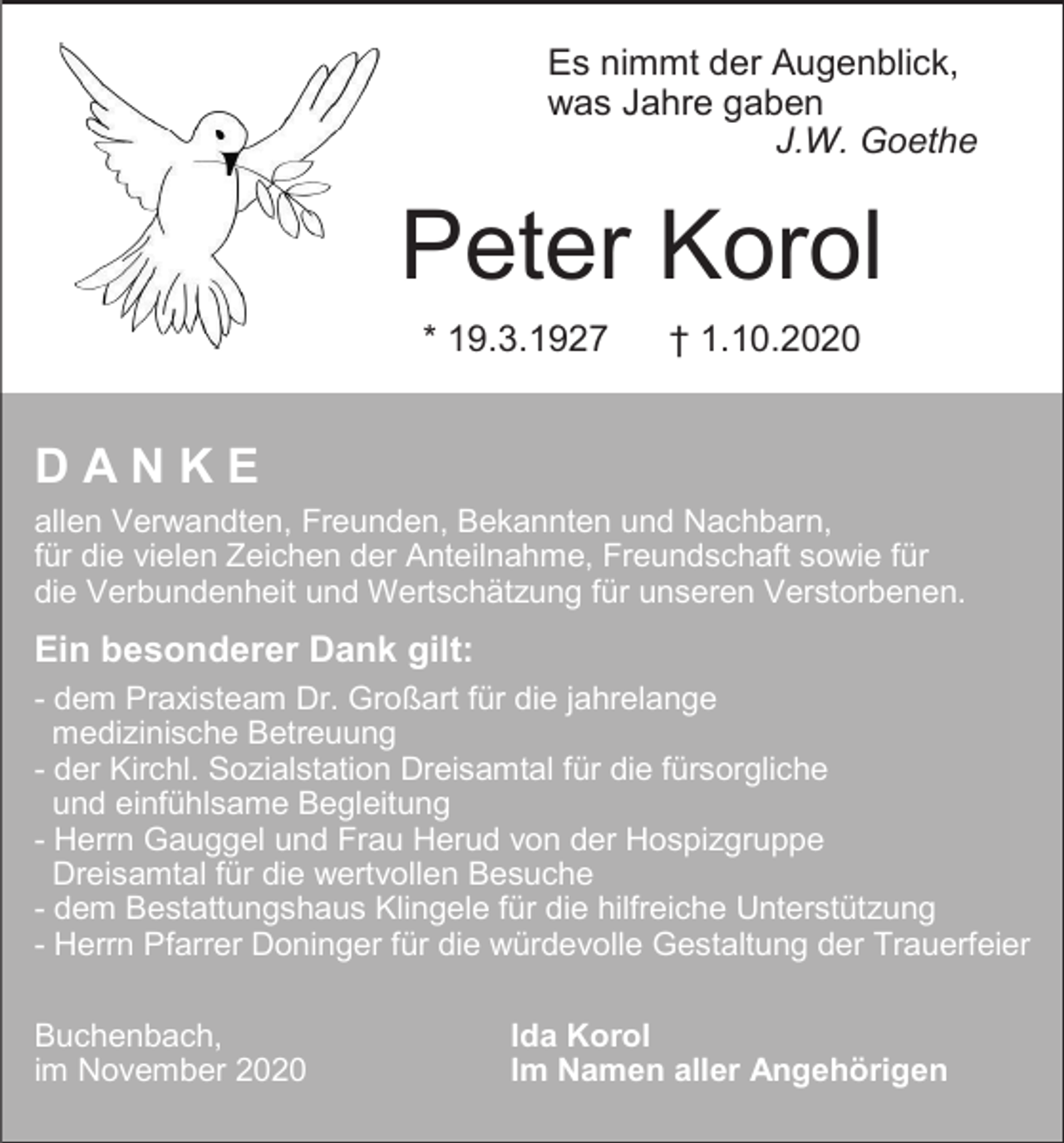 <p>Es nimmt der Augenblick,<br />was Jahre gaben<br />J.W. Goethe</p><p>Peter Korol<br />* 19.3.1927</p><p>† 1.10.2020</p><p>DANKE<br />allen Verwandten, Freunden, Bekannten und Nachbarn,<br />für die vielen Zeichen der Anteilnahme, Freundschaft sowie für<br />die Verbundenheit und Wertschätzung für unseren Verstorbenen.</p><p>Ein besonderer Dank gilt:<br />- dem Praxisteam Dr. Großart für die jahrelange<br />medizinische Betreuung<br />- der Kirchl. Sozialstation Dreisamtal für die fürsorgliche<br />und einfühlsame Begleitung<br />- Herrn Gauggel und Frau Herud von der Hospizgruppe<br />Dreisamtal für die wertvollen Besuche<br />- dem Bestattungshaus Klingele für die hilfreiche Unterstützung<br />- Herrn Pfarrer Doninger für die würdevolle Gestaltung der Trauerfeier<br />Buchenbach,<br />im November 2020</p><p>Ida Korol<br />Im Namen aller Angehörigen</p>