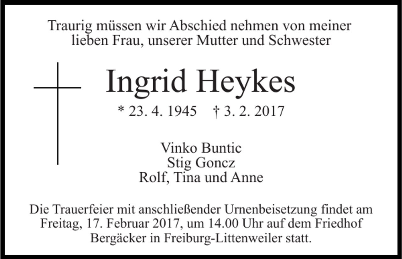 <p>Traurig müssen wir Abschied nehmen von meiner<br />lieben Frau, unserer Mutter und Schwester</p><p>Ingrid Heykes<br />* 23. 4. 1945 † 3. 2. 2017<br />Vinko Buntic<br />Stig Goncz<br />Rolf, Tina und Anne<br />Die Trauerfeier mit anschließender Urnenbeisetzung findet am<br />Freitag, 17. Februar 2017, um 14.00 Uhr auf dem Friedhof<br />Bergäcker in Freiburg-Littenweiler statt.</p>