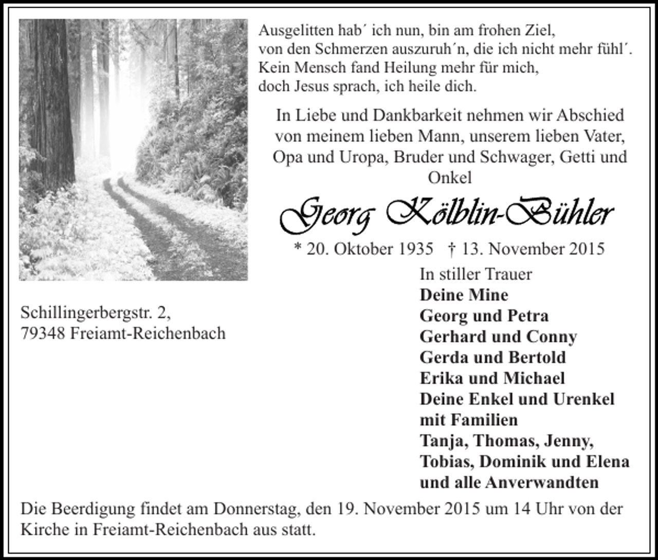 <p>Ausgelitten hab´ ich nun, bin am frohen Ziel,<br />von den Schmerzen auszuruh´n, die ich nicht mehr fühl´.<br />Kein Mensch fand Heilung mehr für mich,<br />doch Jesus sprach, ich heile dich.</p><p>In Liebe und Dankbarkeit nehmen wir Abschied<br />von meinem lieben Mann, unserem lieben Vater,<br />Opa und Uropa, Bruder und Schwager, Getti und<br />Onkel</p><p>* 20. Oktober 1935 † 13. November 2015<br />In stiller Trauer<br />Deine Mine<br />Schillingerbergstr. 2,<br />Georg und Petra<br />79348 Freiamt-Reichenbach<br />Gerhard und Conny<br />Gerda und Bertold<br />Erika und Michael<br />Deine Enkel und Urenkel<br />mit Familien<br />Tanja, Thomas, Jenny,<br />Tobias, Dominik und Elena<br />und alle Anverwandten<br />Die Beerdigung findet am Donnerstag, den 19. November 2015 um 14 Uhr von der<br />Kirche in Freiamt-Reichenbach aus statt.</p>