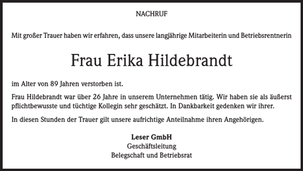 <p>NACHRUF<br />Mit großer Trauer haben wir erfahren, dass unsere langjährige Mitarbeiterin und Betriebsrentnerin</p><p>Frau Erika Hildebrandt<br />im Alter von 89 Jahren verstorben ist.<br />Frau Hildebrandt war über 26 Jahre in unserem Unternehmen tätig. Wir haben sie als äußerst<br />pflichtbewusste und tüchtige Kollegin sehr geschätzt. In Dankbarkeit gedenken wir ihrer.<br />In diesen Stunden der Trauer gilt unsere aufrichtige Anteilnahme ihren Angehörigen.<br />Leser GmbH<br />Geschäftsleitung<br />Belegschaft und Betriebsrat</p>