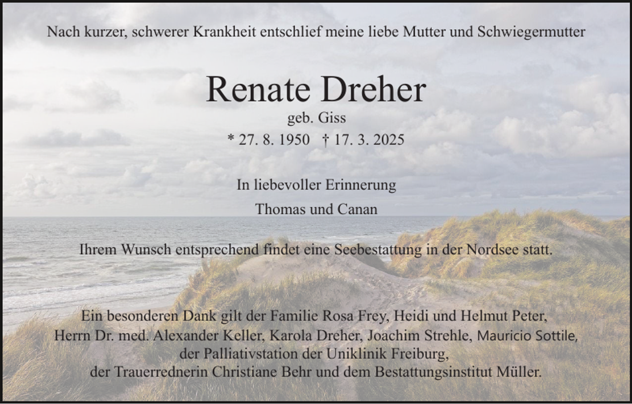 <p>Nach kurzer, schwerer Krankheit entschlief meine liebe Mutter und Schwiegermutter</p><p>Renate Dreher<br />geb. Giss<br />* 27. 8. 1950 † 17. 3. 2025<br />In liebevoller Erinnerung<br />Thomas und Canan<br />Ihrem Wunsch entsprechend findet eine Seebestattung in der Nordsee statt.</p><p>Ein besonderen Dank gilt der Familie Rosa Frey, Heidi und Helmut Peter,<br />Herrn Dr. med. Alexander Keller, Karola Dreher, Joachim Strehle, Mauricio Sottile,<br />der Palliativstation der Uniklinik Freiburg,<br />der Trauerrednerin Christiane Behr und dem Bestattungsinstitut Müller.</p>