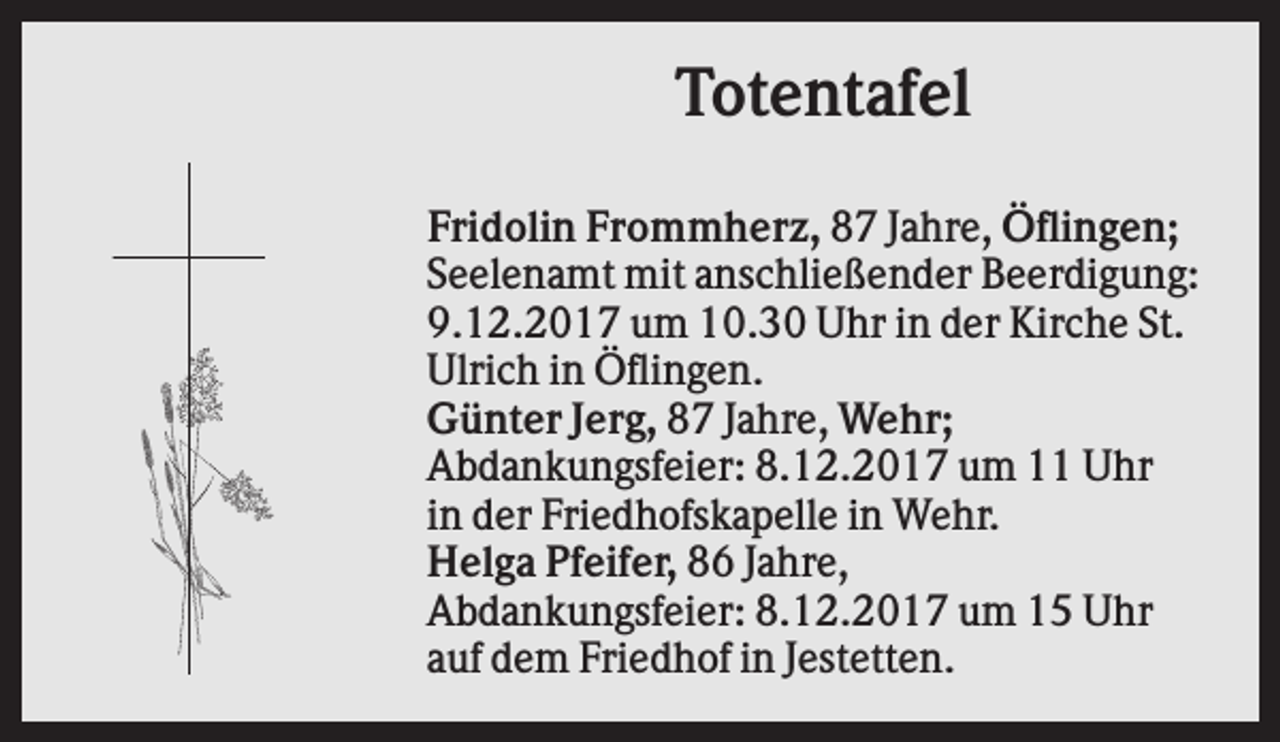 <p>Totentafel<br />Fridolin Frommherz, 87 Jahre, Öflingen;<br />Seelenamt mit anschließender Beerdigung:<br />9.12.2017 um 10.30 Uhr in der Kirche St.<br />Ulrich in Öflingen.<br />Günter Jerg, 87 Jahre, Wehr;<br />Abdankungsfeier: 8.12.2017 um 11 Uhr<br />in der Friedhofskapelle in Wehr.<br />Helga Pfeifer, 86 Jahre,<br />Abdankungsfeier: 8.12.2017 um 15 Uhr<br />auf dem Friedhof in Jestetten.</p>