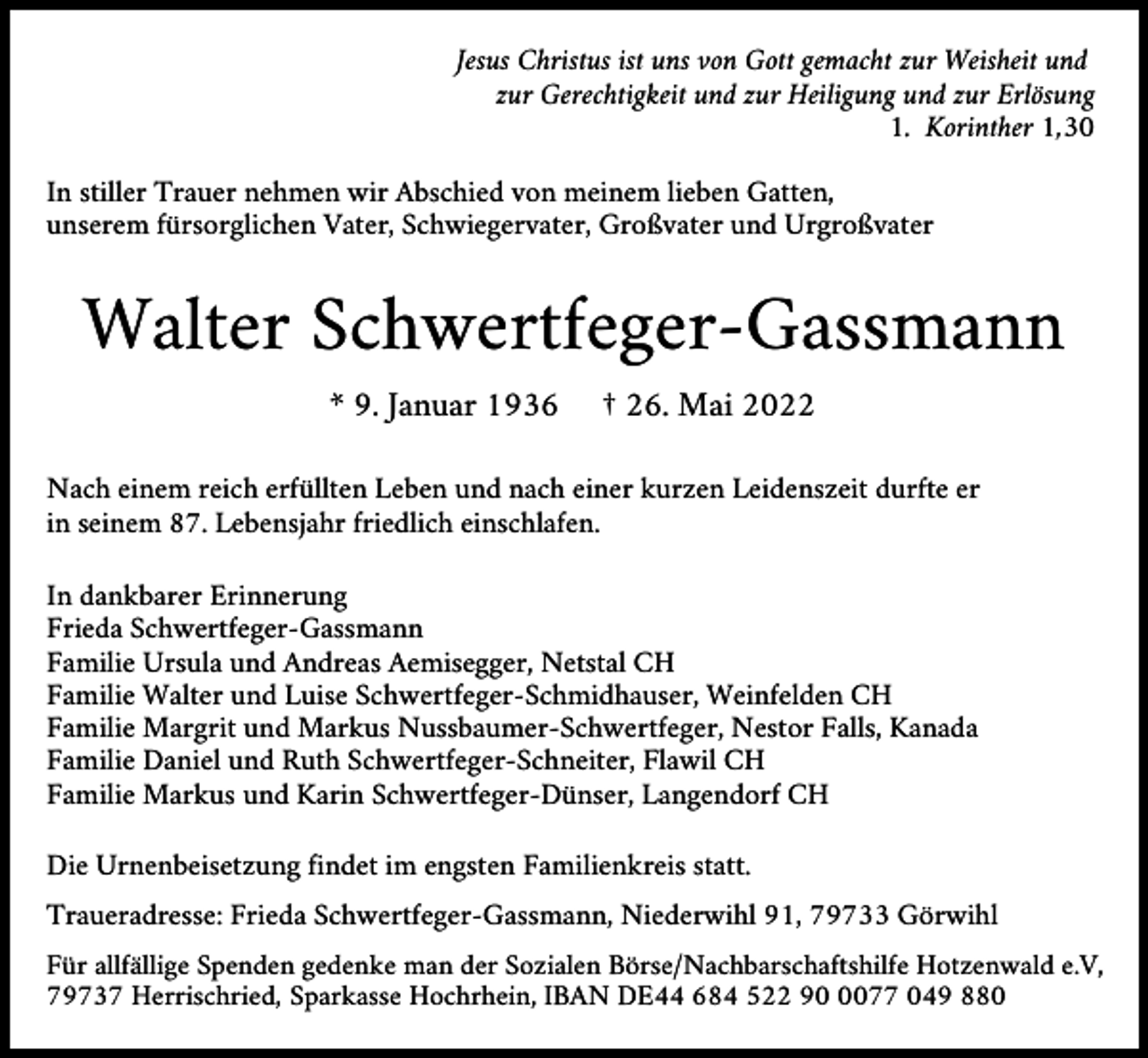 <p>Jesus Christus ist uns von Gott gemacht zur Weisheit und<br />zur Gerechtigkeit und zur Heiligung und zur Erlösung<br />1. Korinther 1,30<br />In stiller Trauer nehmen wir Abschied von meinem lieben Gatten,<br />unserem fürsorglichen Vater, Schwiegervater, Großvater und Urgroßvater</p><p>Walter Schwertfeger-Gassmann<br />* 9. Januar 1936</p><p>† 26. Mai 2022</p><p>Nach einem reich erfüllten Leben und nach einer kurzen Leidenszeit durfte er<br />in seinem 87. Lebensjahr friedlich einschlafen.<br />In dankbarer Erinnerung<br />Frieda Schwertfeger-Gassmann<br />Familie Ursula und Andreas Aemisegger, Netstal CH<br />Familie Walter und Luise Schwertfeger-Schmidhauser, Weinfelden CH<br />Familie Margrit und Markus Nussbaumer-Schwertfeger, Nestor Falls, Kanada<br />Familie Daniel und Ruth Schwertfeger-Schneiter, Flawil CH<br />Familie Markus und Karin Schwertfeger-Dünser, Langendorf CH<br />Die Urnenbeisetzung findet im engsten Familienkreis statt.<br />Traueradresse: Frieda Schwertfeger-Gassmann, Niederwihl 91, 79733 Görwihl<br />Für allfällige Spenden gedenke man der Sozialen Börse/Nachbarschaftshilfe Hotzenwald e.V,<br />79737 Herrischried, Sparkasse Hochrhein, IBAN DE44 684 522 9077 049 880</p>