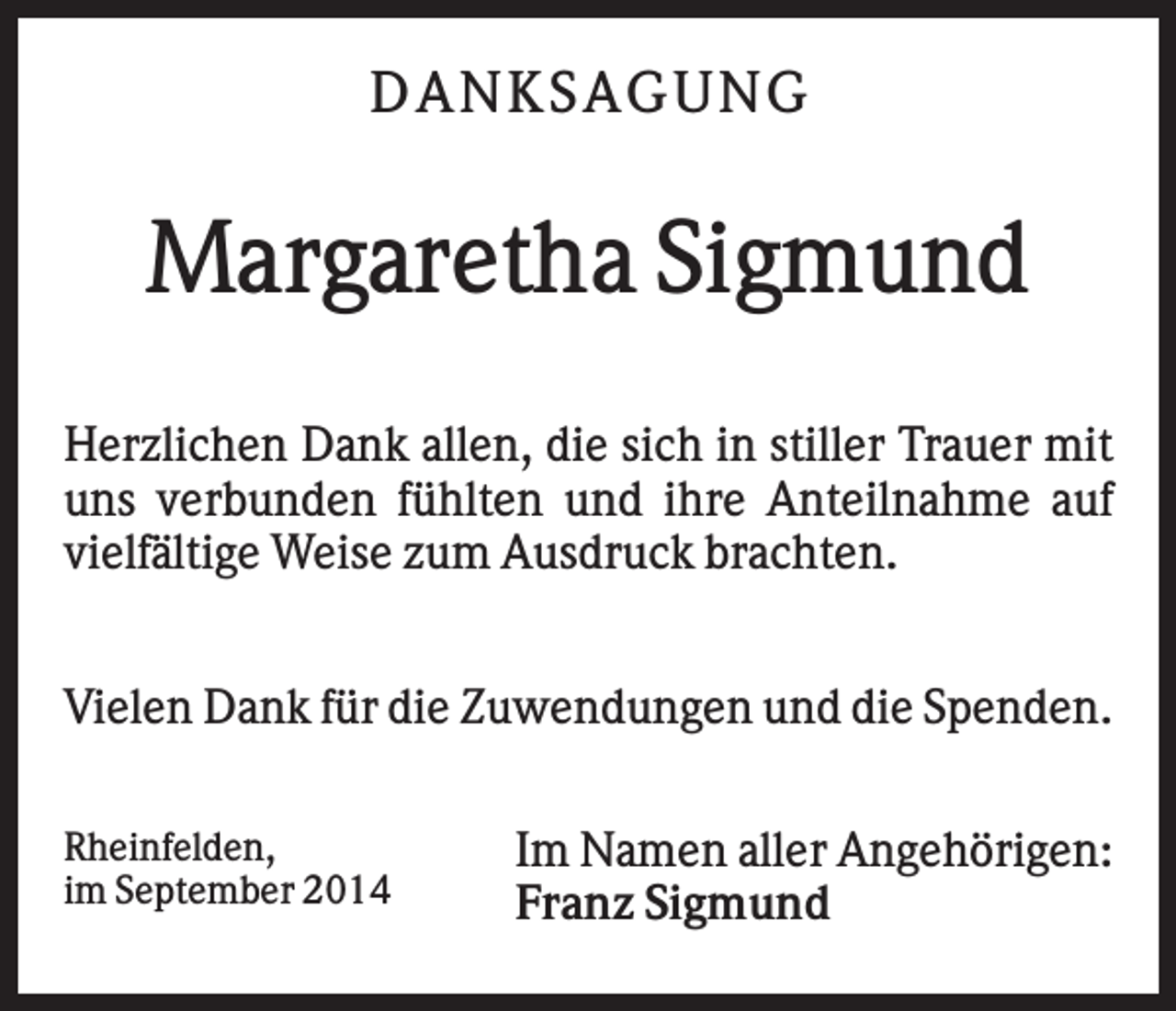 <p>DA NK S A GUNG</p><p>Margaretha Sigmund<br />Herzlichen Dank allen, die sich in stiller Trauer mit<br />uns verbunden fühlten und ihre Anteilnahme auf<br />vielfältige Weise zum Ausdruck brachten.<br />Vielen Dank für die Zuwendungen und die Spenden.<br />Rheinfelden,<br />im September 2014</p><p>Im Namen aller Angehörigen:<br />Franz Sigmund</p>