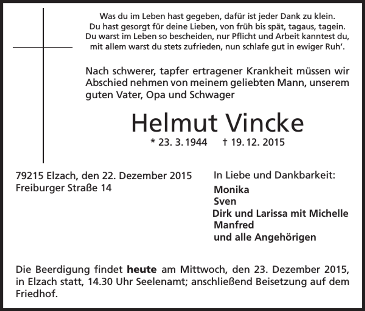 <p>Was du im Leben hast gegeben, dafür ist jeder Dank zu klein.<br />Du hast gesorgt für deine Lieben, von früh bis spät, tagaus, tagein.<br />Du warst im Leben so bescheiden, nur Pflicht und Arbeit kanntest du,<br />mit allem warst du stets zufrieden, nun schlafe gut in ewiger Ruh’.</p><p>Nach schwerer, tapfer ertragener Krankheit müssen wir<br />Abschied nehmen von meinem geliebten Mann, unserem<br />guten Vater, Opa und Schwager</p><p>Helmut Vincke<br />* 23. 3. 1944 † 19. 12. 2015</p><p>79215 Elzach, den 22. Dezember 2015<br />Freiburger Straße 14</p><p>In Liebe und Dankbarkeit:<br />Monika<br />Sven<br />Dirk und Larissa mit Michelle<br />Manfred<br />und alle Angehörigen</p><p>Die Beerdigung findet heute am Mittwoch, den 23. Dezember 2015,<br />in Elzach statt, 14.30 Uhr Seelenamt; anschließend Beisetzung auf dem<br />Friedhof.</p>