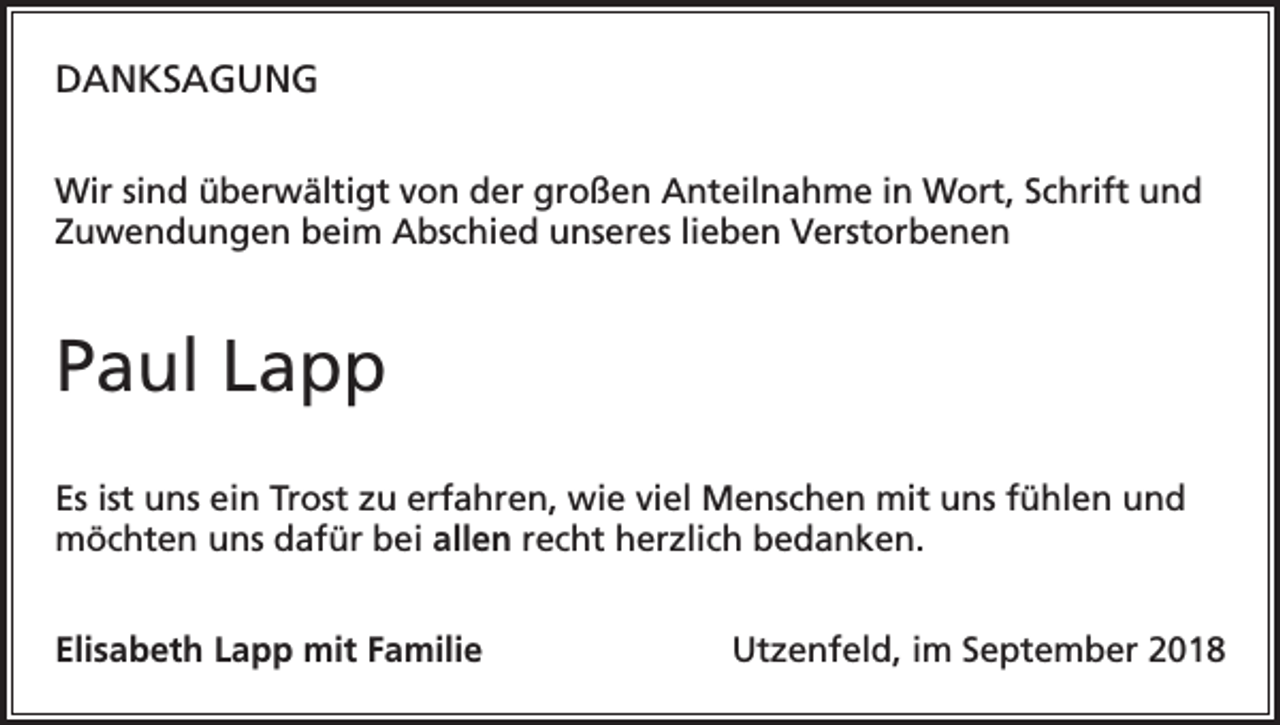 <p>DANKSAGUNG<br />Wir sind überwältigt von der großen Anteilnahme in Wort, Schrift und<br />Zuwendungen beim Abschied unseres lieben Verstorbenen</p><p>Paul Lapp<br />Es ist uns ein Trost zu erfahren, wie viel Menschen mit uns fühlen und<br />möchten uns dafür bei allen recht herzlich bedanken.<br />Elisabeth Lapp mit Familie</p><p>Utzenfeld, im September 2018</p>