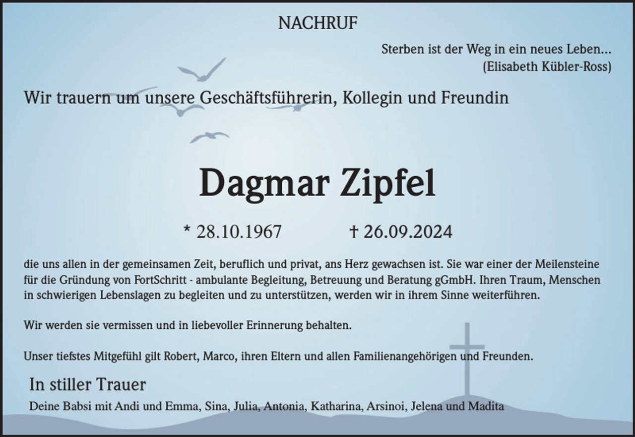 <p>NACHRUF<br />Sterben ist der Weg in ein neues Leben...<br />(Elisabeth Kübler-Ross)</p><p>Wir trauern um unsere Geschäftsführerin, Kollegin und Freundin</p><p>Dagmar Zipfel<br />* 28.10.1967</p><p>† 26.09.2024</p><p>die uns allen in der gemeinsamen Zeit, beruflich und privat, ans Herz gewachsen ist. Sie war einer der Meilensteine<br />für die Gründung von FortSchritt - ambulante Begleitung, Betreuung und Beratung gGmbH. Ihren Traum, Menschen<br />in schwierigen Lebenslagen zu begleiten und zu unterstützen, werden wir in ihrem Sinne weiterführen.<br />Wir werden sie vermissen und in liebevoller Erinnerung behalten.<br />Unser tiefstes Mitgefühl gilt Robert, Marco, ihren Eltern und allen Familienangehörigen und Freunden.</p><p>In stiller Trauer<br />Deine Babsi mit Andi und Emma, Sina, Julia, Antonia, Katharina, Arsinoi, Jelena und Madita</p>