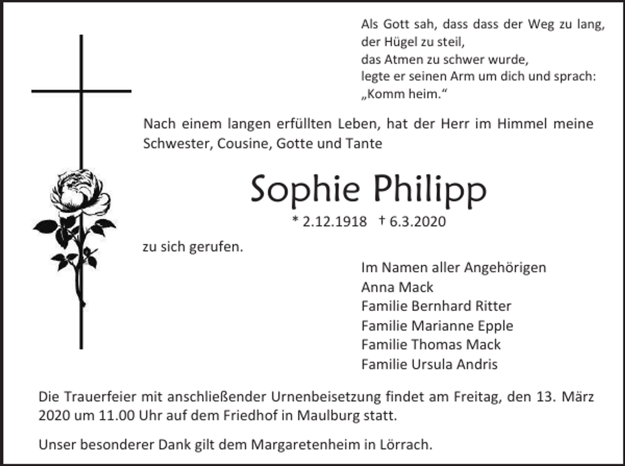 <p>Als Gott sah, dass dass der Weg zu lang,<br />der Hügel zu steil,<br />das Atmen zu schwer wurde,<br />legte er seinen Arm um dich und sprach:<br />„Komm heim.“</p><p>Nach einem langen erfüllten Leben, hat der Herr im Himmel meine<br />Schwester, Cousine, Gotte und Tante</p><p>Sophie Philipp<br />* 2.12.1918 † 6.3.2020<br />zu sich gerufen.<br />Im Namen aller Angehörigen<br />Anna Mack<br />Familie Bernhard Ritter<br />Familie Marianne Epple<br />Familie Thomas Mack<br />Familie Ursula Andris<br />Die Trauerfeier mit anschließender Urnenbeisetzung findet am Freitag, den 13. März<br />2020 um 11.00 Uhr auf dem Friedhof in Maulburg statt.<br />Unser besonderer Dank gilt dem Margaretenheim in Lörrach.</p>