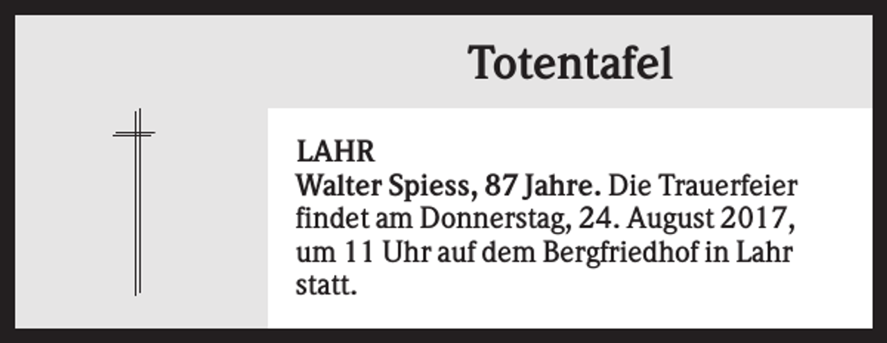 <p>Totentafel<br />LAHR<br />Walter Spiess, 87 Jahre. Die Trauerfeier<br />findet am Donnerstag, 24. August 2017,<br />um 11 Uhr auf dem Bergfriedhof in Lahr<br />statt.</p>