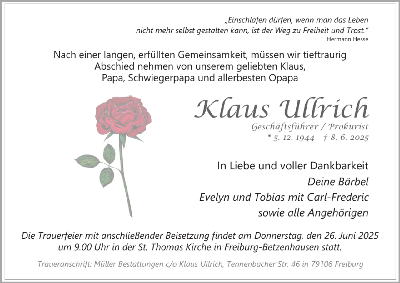 <p>„Einschlafen dürfen, wenn man das Leben<br />nicht mehr selbst gestalten kann, ist der Weg zu Freiheit und Trost.“</p><p>Hermann Hesse</p><p>Nach einer langen, erfüllten Gemeinsamkeit, müssen wir tieftraurig<br />Abschied nehmen von unserem geliebten Klaus,<br />Papa, Schwiegerpapa und allerbesten Opapa</p><p>Klaus Ullrich</p><p>Geschäftsführer / Prokurist<br />* 5. 12. 1944 † 8. 6. 2025</p><p>In Liebe und voller Dankbarkeit<br />Deine Bärbel<br />Evelyn und Tobias mit Carl-Frederic<br />sowie alle Angehörigen<br />Die Trauerfeier mit anschließender Beisetzung findet am Donnerstag, den 26. Juni 2025<br />um 9.00 Uhr in der St. Thomas Kirche in Freiburg-Betzenhausen statt.<br />Traueranschrift: Müller Bestattungen c/o Klaus Ullrich, Tennenbacher Str. 46 in 79106 Freiburg</p>