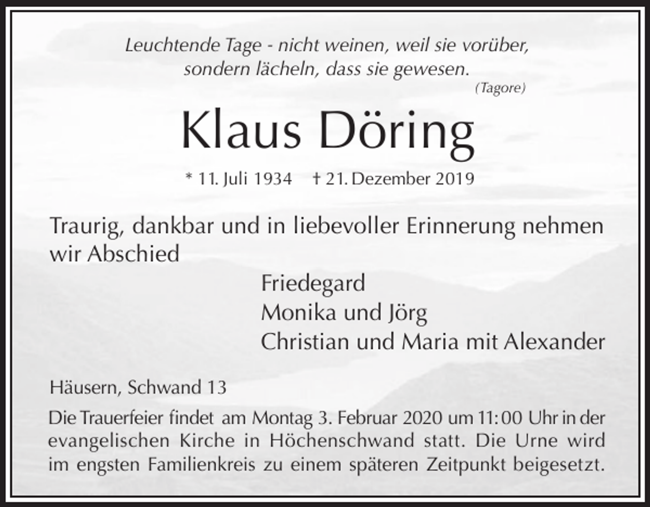 <p>Leuchtende Tage - nicht weinen, weil sie vorüber,<br />sondern lächeln, dass sie gewesen.<br />(Tagore)</p><p>Klaus Döring<br />* 11. Juli 1934</p><p>† 21. Dezember 2019</p><p>Traurig, dankbar und in liebevoller Erinnerung nehmen<br />wir Abschied<br />Friedegard<br />Monika und Jörg<br />Christian und Maria mit Alexander<br />Häusern, Schwand 13<br />Die Trauerfeier findet am Montag 3. Februar 2020 um 11: 00 Uhr in der<br />evangelischen Kirche in Höchenschwand statt. Die Urne wird<br />im engsten Familienkreis zu einem späteren Zeitpunkt beigesetzt.</p>