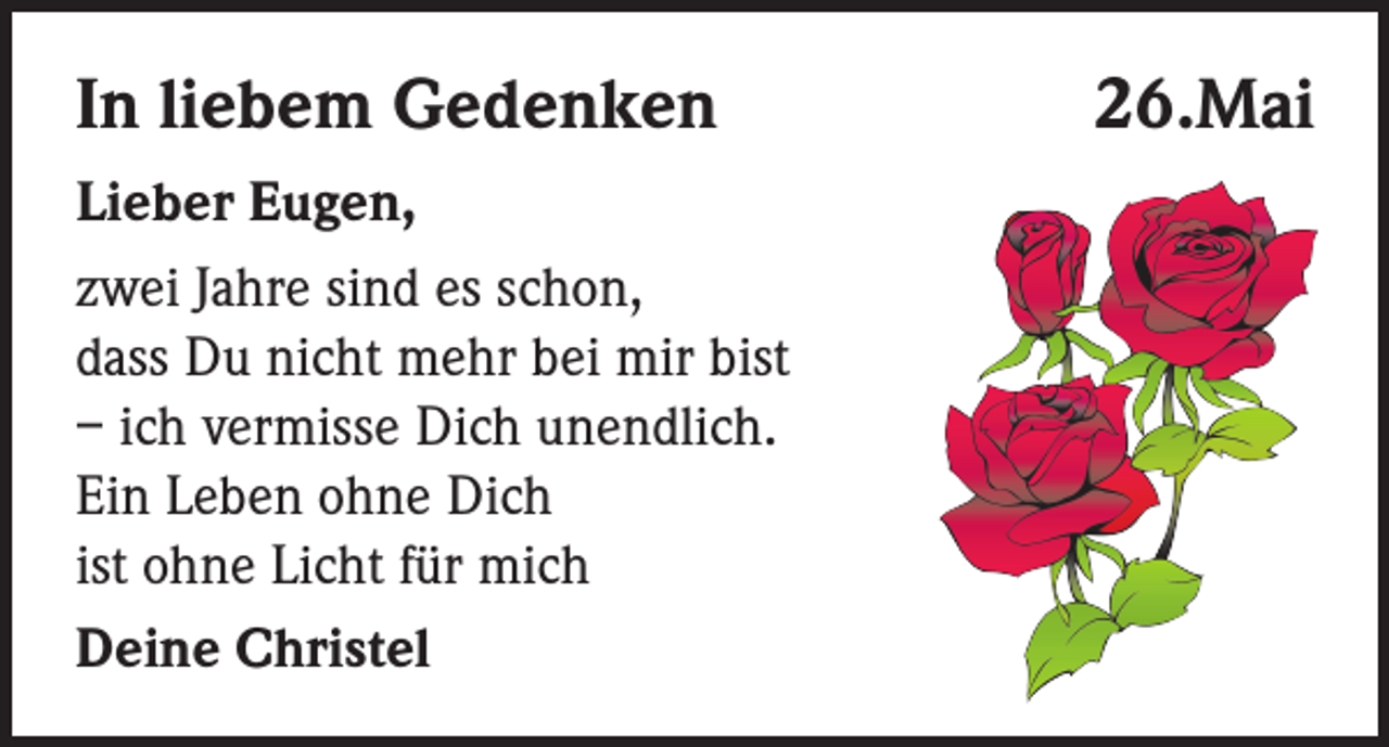 <p>In liebem Gedenken<br />Lieber Eugen,<br />zwei Jahre sind es schon,<br />dass Du nicht mehr bei mir bist<br />– ich vermisse Dich unendlich.<br />Ein Leben ohne Dich<br />ist ohne Licht für mich<br />Deine Christel</p><p>26.Mai</p>