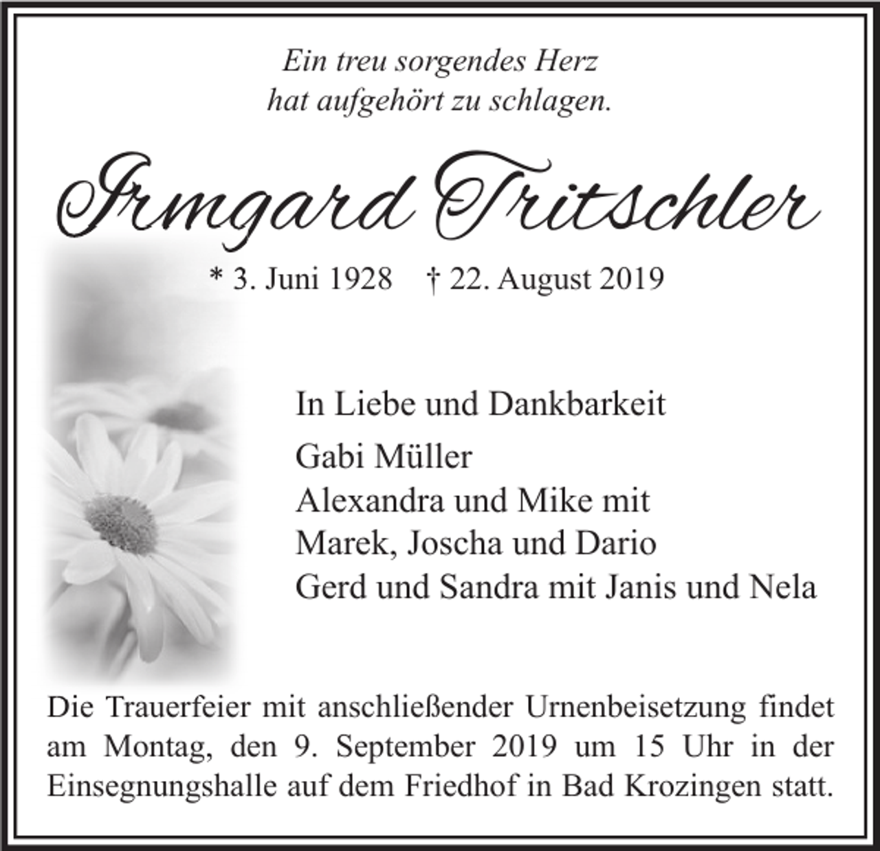 <p>Ein treu sorgendes Herz<br />hat aufgehört zu schlagen.</p><p>Irmgard Tritschler<br />* 3. Juni 1928 † 22. August 2019</p><p>In Liebe und Dankbarkeit<br />Gabi Müller<br />Alexandra und Mike mit<br />Marek, Joscha und Dario<br />Gerd und Sandra mit Janis und Nela<br />Die Trauerfeier mit anschließender Urnenbeisetzung findet<br />am Montag, den 9. September 2019 um 15 Uhr in der<br />Einsegnungshalle auf dem Friedhof in Bad Krozingen statt.</p>