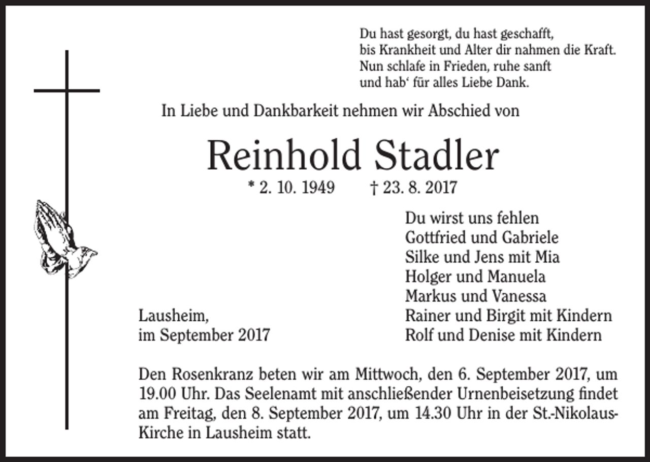<p>Du hast gesorgt, du hast geschafft,<br />bis Krankheit und Alter dir nahmen die Kraft.<br />Nun schlafe in Frieden, ruhe sanft<br />und hab‘ für alles Liebe Dank.</p><p>In Liebe und Dankbarkeit nehmen wir Abschied von</p><p>Reinhold Stadler<br />* 2. 10. 1949 † 23. 8. 2017</p><p>Lausheim,<br />im September 2017</p><p>Du wirst uns fehlen<br />Gottfried und Gabriele<br />Silke und Jens mit Mia<br />Holger und Manuela<br />Markus und Vanessa<br />Rainer und Birgit mit Kindern<br />Rolf und Denise mit Kindern</p><p>Den Rosenkranz beten wir am Mittwoch, den 6. September 2017, um<br />19.00 Uhr. Das Seelenamt mit anschließender U<br />­ rnenbeisetzung findet<br />am Freitag, den 8. September 2017, um 14.30 Uhr in der St.-NikolausKirche in Lausheim statt.</p>