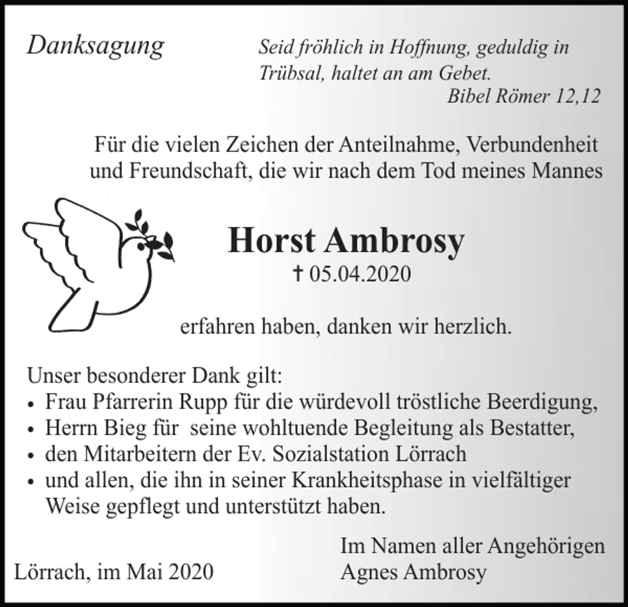 <p>Danksagung</p><p>Seid fröhlich in Hoffnung, geduldig in<br />Trübsal, haltet an am Gebet.<br />Bibel Römer 12,12</p><p>Für die vielen Zeichen der Anteilnahme, Verbundenheit<br />und Freundschaft, die wir nach dem Tod meines Mannes</p><p>Horst Ambrosy<br />✝ 05.04.2020<br />erfahren haben, danken wir herzlich.<br />Unser besonderer Dank gilt:<br />• Frau Pfarrerin Rupp für die würdevoll tröstliche Beerdigung,<br />• Herrn Bieg für seine wohltuende Begleitung als Bestatter,<br />• den Mitarbeitern der Ev. Sozialstation Lörrach<br />• und allen, die ihn in seiner Krankheitsphase in vielfältiger<br />Weise gepflegt und unterstützt haben.<br />Lörrach, im Mai 2020</p><p>Im Namen aller Angehörigen<br />Agnes Ambrosy</p>