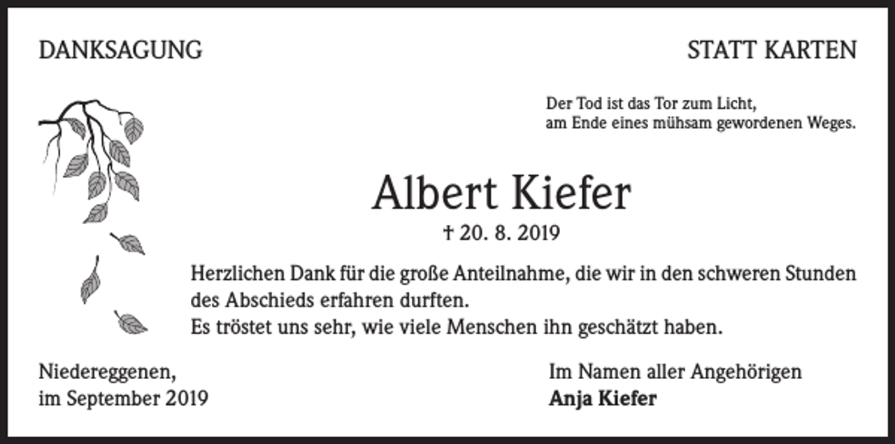 <p>DANKSAGUNG</p><p>STATT KARTEN<br />Der Tod ist das Tor zum Licht,<br />am Ende eines mühsam gewordenen Weges.</p><p>Albert Kiefer<br />† 20. 8. 2019</p><p>Herzlichen Dank für die große Anteilnahme, die wir in den schweren Stunden<br />des Abschieds erfahren durften.<br />Es tröstet uns sehr, wie viele Menschen ihn geschätzt haben.<br />Niedereggenen,<br />im September 2019</p><p>Im Namen aller Angehörigen<br />Anja Kiefer</p>