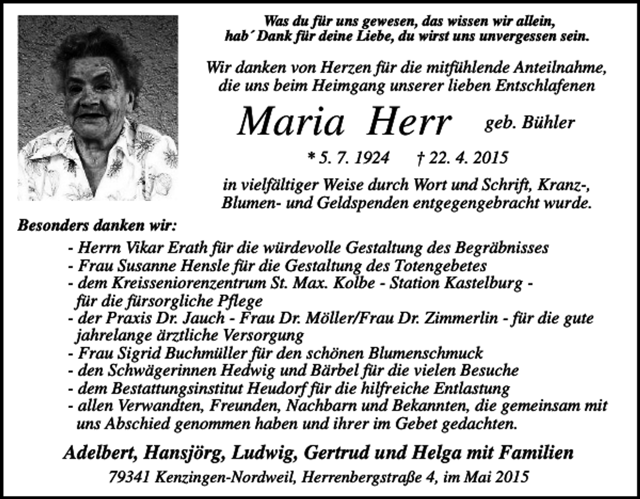 <p>Was du für uns gewesen, das wissen wir allein,<br />hab´ Dank für deine Liebe, du wirst uns unvergessen sein.</p><p>Wir danken von Herzen für die mitfühlende Anteilnahme,<br />die uns beim Heimgang unserer lieben Entschlafenen</p><p>Maria Herr<br />* 5. 7. 1924</p><p>geb. Bühler</p><p>† 22. 4. 2015</p><p>in vielfältiger Weise durch Wort und Schrift, Kranz-,<br />Blumen- und Geldspenden entgegengebracht wurde.<br />Besonders danken wir:<br />- Herrn Vikar Erath für die würdevolle Gestaltung des Begräbnisses<br />- Frau Susanne Hensle für die Gestaltung des Totengebetes<br />- dem Kreisseniorenzentrum St. Max. Kolbe - Station Kastelburg für die fürsorgliche Pflege<br />- der Praxis Dr. Jauch - Frau Dr. Möller/Frau Dr. Zimmerlin - für die gute<br />jahrelange ärztliche Versorgung<br />- Frau Sigrid Buchmüller für den schönen Blumenschmuck<br />- den Schwägerinnen Hedwig und Bärbel für die vielen Besuche<br />- dem Bestattungsinstitut Heudorf für die hilfreiche Entlastung<br />- allen Verwandten, Freunden, Nachbarn und Bekannten, die gemeinsam mit<br />uns Abschied genommen haben und ihrer im Gebet gedachten.</p><p>Adelbert, Hansjörg, Ludwig, Gertrud und Helga mit Familien<br />79341 Kenzingen-Nordweil, Herrenbergstraße 4, im Mai 2015</p>
