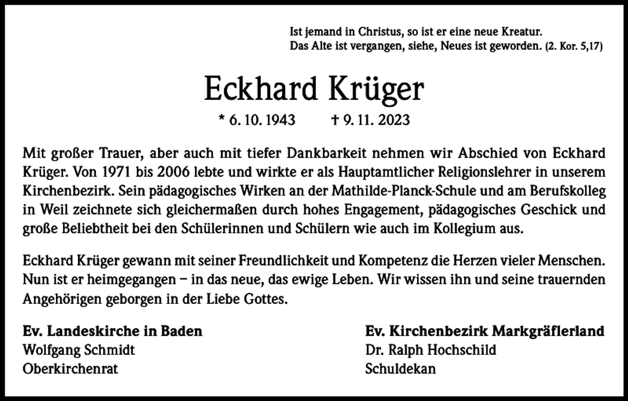 <p>Ist jemand in Christus, so ist er eine neue Kreatur.<br />Das Alte ist vergangen, siehe, Neues ist geworden. (2. Kor. 5,17)</p><p>Eckhard Krüger<br />* 6. 10. 1943</p><p>† 9. 11. 2023</p><p>Mit großer Trauer, aber auch mit tiefer Dankbarkeit nehmen wir Abschied von Eckhard<br />Krüger. Von 1971 bis 2006 lebte und wirkte er als Hauptamtlicher Religionslehrer in unserem<br />Kirchenbezirk. Sein pädagogisches Wirken an der Mathilde-Planck-Schule und am Berufskolleg<br />in Weil zeichnete sich gleichermaßen durch hohes Engagement, pädagogisches Geschick und<br />große Beliebtheit bei den Schülerinnen und Schülern wie auch im Kollegium aus.<br />Eckhard Krüger gewann mit seiner Freundlichkeit und Kompetenz die Herzen vieler Menschen.<br />Nun ist er heimgegangen – in das neue, das ewige Leben. Wir wissen ihn und seine trauernden<br />Angehörigen geborgen in der Liebe Gottes.<br />Ev. Landeskirche in Baden<br />Ev. Kirchenbezirk Markgräflerland<br />Wolfgang Schmidt<br />Dr. Ralph Hochschild<br />Oberkirchenrat Schuldekan</p>