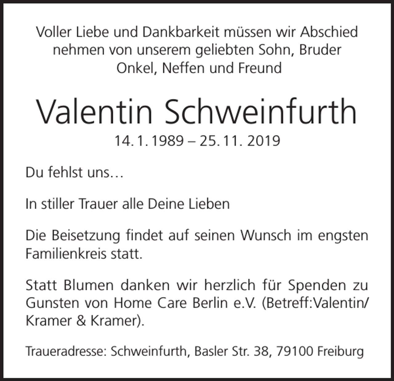 <p>Voller Liebe und Dankbarkeit müssen wir Abschied<br />nehmen von unserem geliebten Sohn, Bruder<br />Onkel, Neffen und Freund</p><p>Valentin Schweinfurth<br />14. 1. 1989 – 25. 11. 2019<br />Du fehlst uns…<br />In stiller Trauer alle Deine Lieben<br />Die Beisetzung findet auf seinen Wunsch im engsten<br />Familienkreis statt.<br />Statt Blumen danken wir herzlich für Spenden zu<br />Gunsten von Home Care Berlin e.V. (Betreff:Valentin/<br />Kramer &amp; Kramer).<br />Traueradresse: Schweinfurth, Basler Str. 38, 79100 Freiburg</p>
