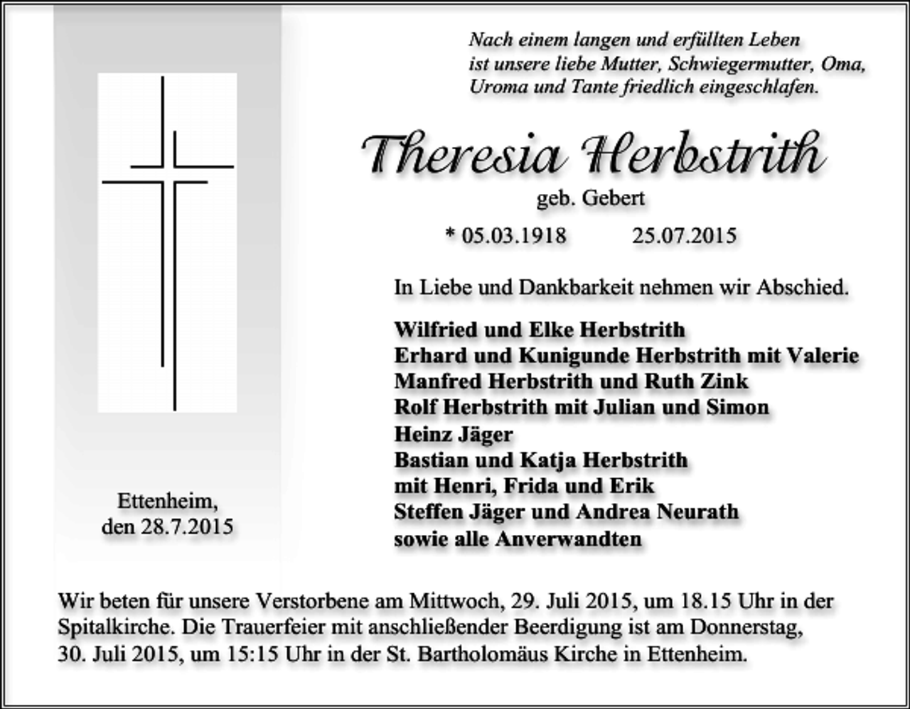 <p>Nach einem langen und erfüllten Leben<br />ist unsere liebe Mutter, Schwiegermutter, Oma,<br />Uroma und Tante friedlich eingeschlafen.</p><p>Theresia Herbstrith<br />geb. Gebert</p><p>* 05.03.1918</p><p>25.07.2015</p><p>In Liebe und Dankbarkeit nehmen wir Abschied.</p><p>Ettenheim,<br />den 28.7.2015</p><p>Wilfried und Elke Herbstrith<br />Erhard und Kunigunde Herbstrith mit Valerie<br />Manfred Herbstrith und Ruth Zink<br />Rolf Herbstrith mit Julian und Simon<br />Heinz Jäger<br />Bastian und Katja Herbstrith<br />mit Henri, Frida und Erik<br />Steffen Jäger und Andrea Neurath<br />sowie alle Anverwandten</p><p>Wir beten für unsere Verstorbene am Mittwoch, 29. Juli 2015, um 18.15 Uhr in der<br />Spitalkirche. Die Trauerfeier mit anschließender Beerdigung ist am Donnerstag,<br />30. Juli 2015, um 15:15 Uhr in der St. Bartholomäus Kirche in Ettenheim.</p>