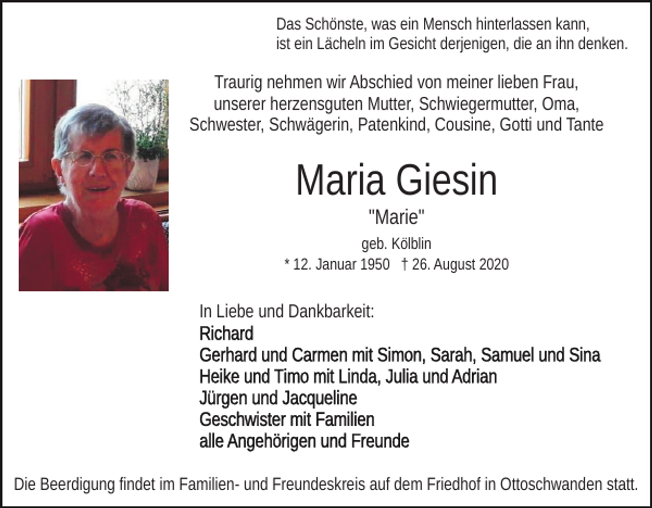 <p>Das Schönste, was ein Mensch hinterlassen kann,<br />ist ein Lächeln im Gesicht derjenigen, die an ihn denken.</p><p>Traurig nehmen wir Abschied von meiner lieben Frau,<br />unserer herzensguten Mutter, Schwiegermutter, Oma,<br />Schwester, Schwägerin, Patenkind, Cousine, Gotti und Tante</p><p>Maria Giesin<br />"Marie"<br />geb. Kölblin<br />* 12. Januar 1950 † 26. August 2020</p><p>In Liebe und Dankbarkeit:</p><p>Die Beerdigung findet im Familien- und Freundeskreis auf dem Friedhof in Ottoschwanden statt.</p>