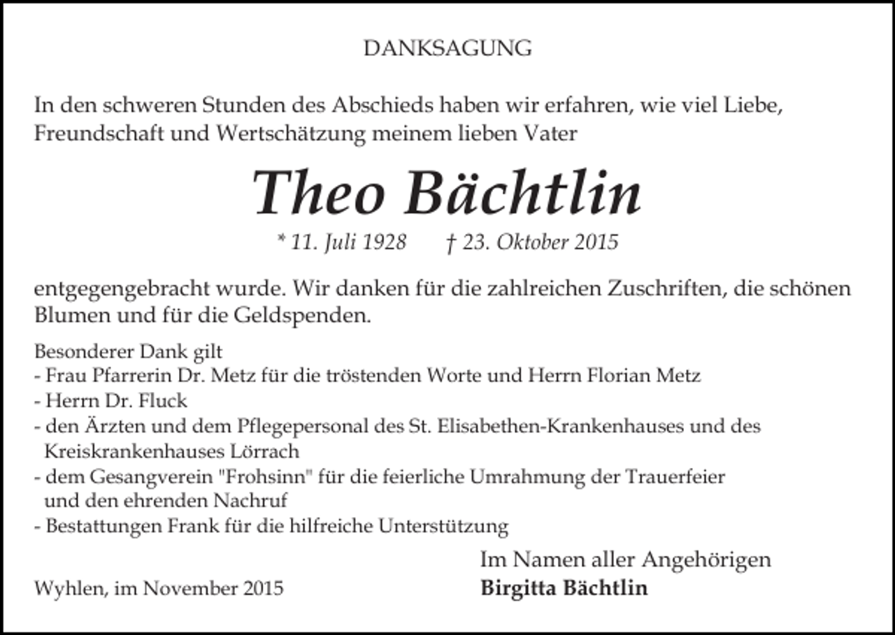 <p>DANKSAGUNG<br />In den schweren Stunden des Abschieds haben wir erfahren, wie viel Liebe,<br />Freundschaft und Wertschätzung meinem lieben Vater</p><p>Theo Bächtlin<br />* 11. Juli 1928</p><p>† 23. Oktober 2015</p><p>entgegengebracht wurde. Wir danken für die zahlreichen Zuschriften, die schönen<br />Blumen und für die Geldspenden.<br />Besonderer Dank gilt<br />- Frau Pfarrerin Dr. Metz für die tröstenden Worte und Herrn Florian Metz<br />- Herrn Dr. Fluck<br />- den Ärzten und dem Pflegepersonal des St. Elisabethen-Krankenhauses und des<br />Kreiskrankenhauses Lörrach<br />- dem Gesangverein "Frohsinn" für die feierliche Umrahmung der Trauerfeier<br />und den ehrenden Nachruf<br />- Bestattungen Frank für die hilfreiche Unterstützung<br />Wyhlen, im November 2015</p><p>Im Namen aller Angehörigen<br />Birgitta Bächtlin</p>