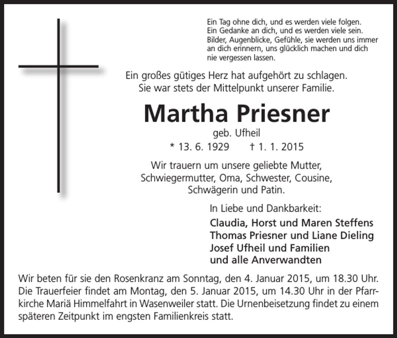 <p>Ein Tag ohne dich, und es werden viele folgen.<br />Ein Gedanke an dich, und es werden viele sein.<br />Bilder, Augenblicke, Gefühle, sie werden uns immer<br />an dich erinnern, uns glücklich machen und dich<br />nie vergessen lassen.</p><p>Ein großes gütiges Herz hat aufgehört zu schlagen.<br />Sie war stets der Mittelpunkt unserer Familie.</p><p>Martha Priesner<br />geb. Ufheil<br />* 13. 6. 1929 † 1. 1. 2015</p><p>Wir trauern um unsere geliebte Mutter,<br />Schwiegermutter, Oma, Schwester, Cousine,<br />Schwägerin und Patin.<br />In Liebe und Dankbarkeit:<br />Claudia, Horst und Maren Steffens<br />Thomas Priesner und Liane Dieling<br />Josef Ufheil und Familien<br />und alle Anverwandten<br />Wir beten für sie den Rosenkranz am Sonntag, den 4. Januar 2015, um 18.30 Uhr.<br />Die Trauerfeier findet am Montag, den 5. Januar 2015, um 14.30 Uhr in der Pfarrkirche Mariä Himmelfahrt in Wasenweiler statt. Die Urnenbeisetzung findet zu einem<br />späteren Zeitpunkt im engsten Familienkreis statt.</p>