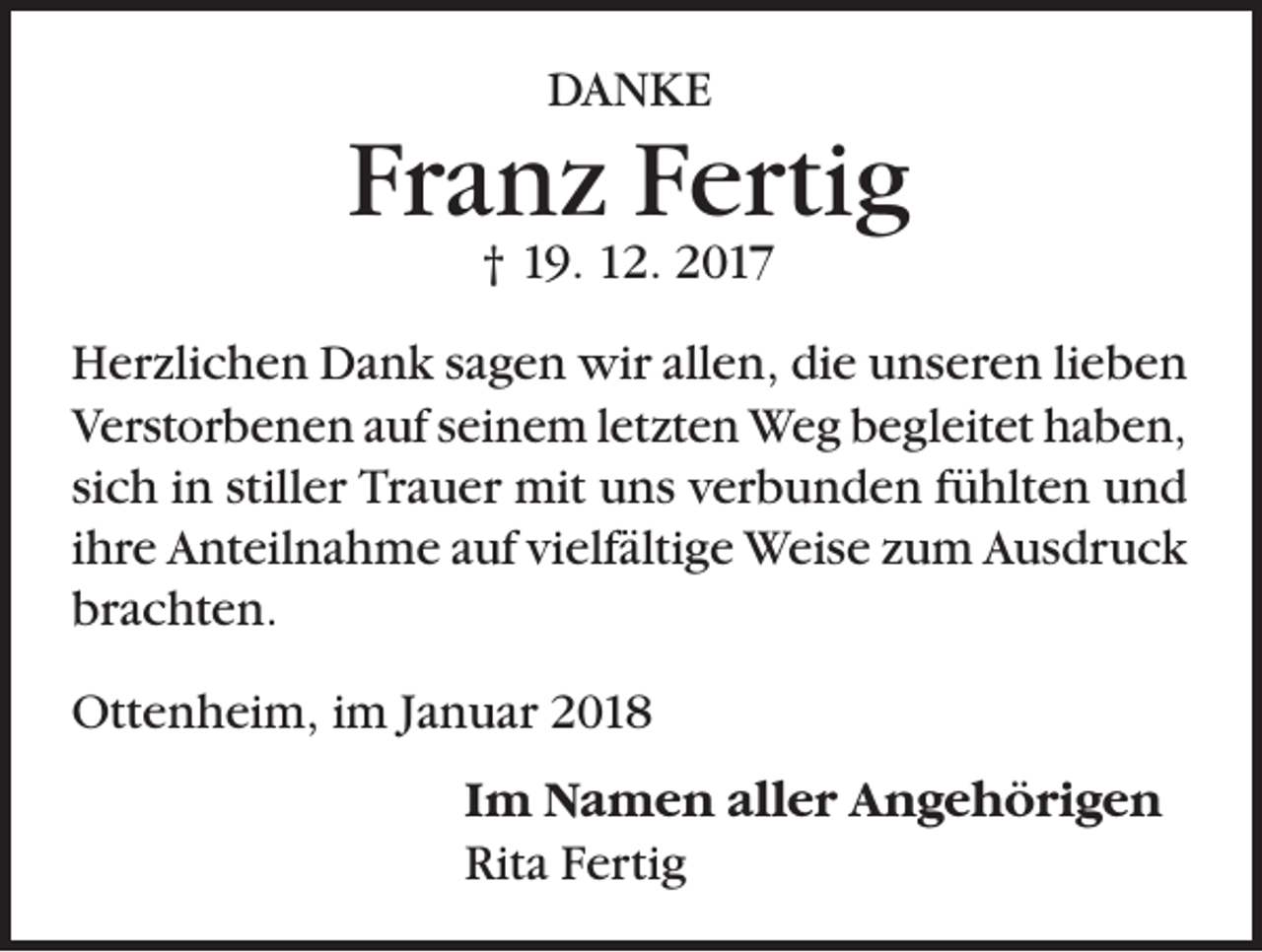 <p>DANKE</p><p>Franz Fertig<br />† 19. 12. 2017</p><p>Herzlichen Dank sagen wir allen, die unseren lieben<br />Verstorbenen auf seinem letzten Weg begleitet haben,<br />sich in stiller Trauer mit uns verbunden fühlten und<br />ihre Anteilnahme auf vielfältige Weise zum Ausdruck<br />brachten.<br />Ottenheim, im Januar 2018<br />Im Namen aller Angehörigen<br />Rita Fertig</p>