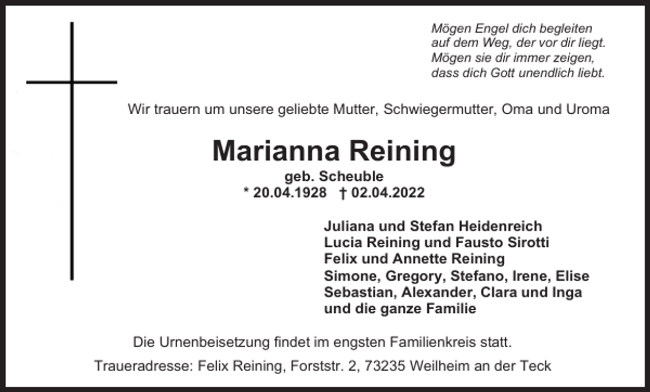 <p>Mögen Engel dich begleiten<br />auf dem Weg, der vor dir liegt.<br />Mögen sie dir immer zeigen,<br />dass dich Gott unendlich liebt.</p><p>Wir trauern um unsere geliebte Mutter, Schwiegermutter, Oma und Uroma</p><p>Marianna Reining<br />geb. Scheuble<br />* 20.04.1928 † 02.04.2022<br />Juliana und Stefan Heidenreich<br />Lucia Reining und Fausto Sirotti<br />Felix und Annette Reining<br />Simone, Gregory, Stefano, Irene, Elise<br />Sebastian, Alexander, Clara und Inga<br />und die ganze Familie<br />Die Urnenbeisetzung findet im engsten Familienkreis statt.<br />Traueradresse: Felix Reining, Forststr. 2, 73235 Weilheim an der Teck</p>