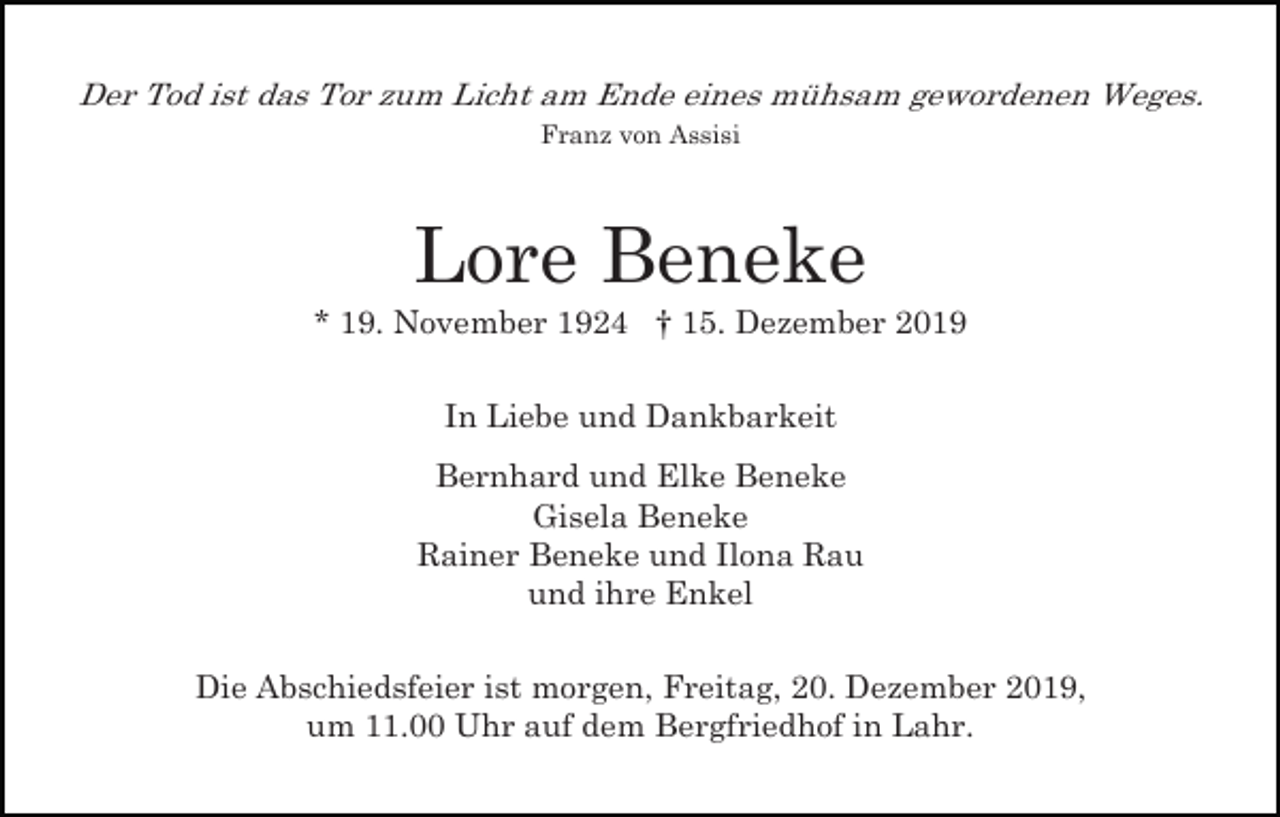 <p>Der Tod ist das Tor zum Licht am Ende eines mühsam gewordenen Weges.<br />Franz von Assisi</p><p>Lore Beneke<br />* 19. November 1924 † 15. Dezember 2019<br />In Liebe und Dankbarkeit<br />Bernhard und Elke Beneke<br />Gisela Beneke<br />Rainer Beneke und Ilona Rau<br />und ihre Enkel<br />Die Abschiedsfeier ist morgen, Freitag, 20. Dezember 2019,<br />um 11.00 Uhr auf dem Bergfriedhof in Lahr.</p>