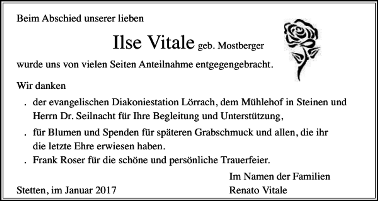 <p>Beim Abschied unserer lieben</p><p>Ilse Vitale geb. Mostberger<br />wurde uns von vielen Seiten Anteilnahme entgegengebracht.<br />Wir danken</p><p>. der evangelischen Diakoniestation Lörrach, dem Mühlehof in Steinen und<br />Herrn Dr. Seilnacht für Ihre Begleitung und Unterstützung,</p><p>. für Blumen und Spenden für späteren Grabschmuck und allen, die ihr<br />die letzte Ehre erwiesen haben.<br />. Frank Roser für die schöne und persönliche Trauerfeier.<br />Stetten, im Januar 2017</p><p>Im Namen der Familien<br />Renato Vitale</p>
