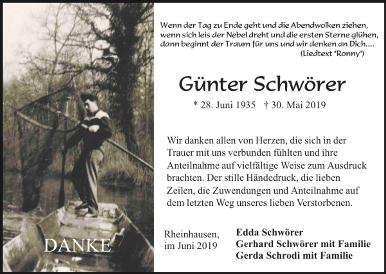 <p>Wenn der Tag zu Ende geht und die Abendwolken ziehen,<br />wenn sich leis der Nebel dreht und die ersten Sterne glühen,<br />dann beginnt der Traum für uns und wir denken an Dich....<br />(Liedtext "Ronny")</p><p>Günter Schwörer<br />* 28. Juni 1935 † 30. Mai 2019</p><p>Wir danken allen von Herzen, die sich in der<br />Trauer mit uns verbunden fühlten und ihre<br />Anteilnahme auf vielfältige Weise zum Ausdruck<br />brachten. Der stille Händedruck, die lieben<br />Zeilen, die Zuwendungen und Anteilnahme auf<br />dem letzten Weg unseres lieben Verstorbenen.</p><p>DANKE</p><p>Rheinhausen,<br />im Juni 2019</p><p>Edda Schwörer<br />Gerhard Schwörer mit Familie<br />Gerda Schrodi mit Familie</p>