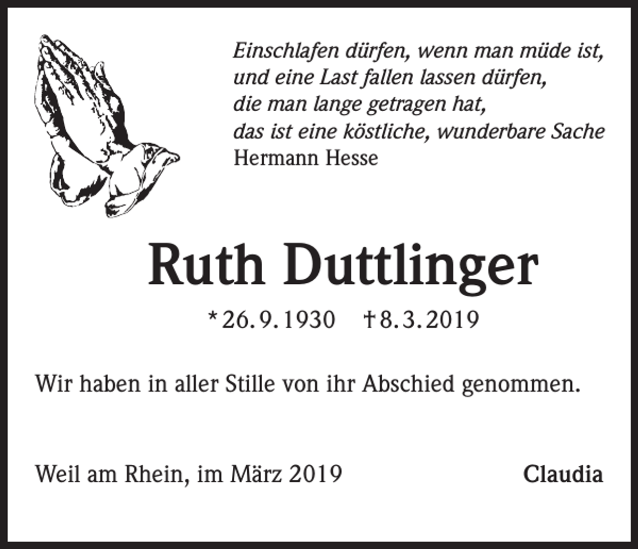 <p>Einschlafen dürfen, wenn man müde ist,<br />und eine Last fallen lassen dürfen,<br />die man lange getragen hat,<br />das ist eine köstliche, wunderbare Sache<br />Hermann Hesse</p><p>Ruth Duttlinger<br />* 26. 9. 1930</p><p>† 8. 3. 2019</p><p>Wir haben in aller Stille von ihr Abschied genommen.</p><p>Weil am Rhein, im März 2019</p><p>Claudia</p>