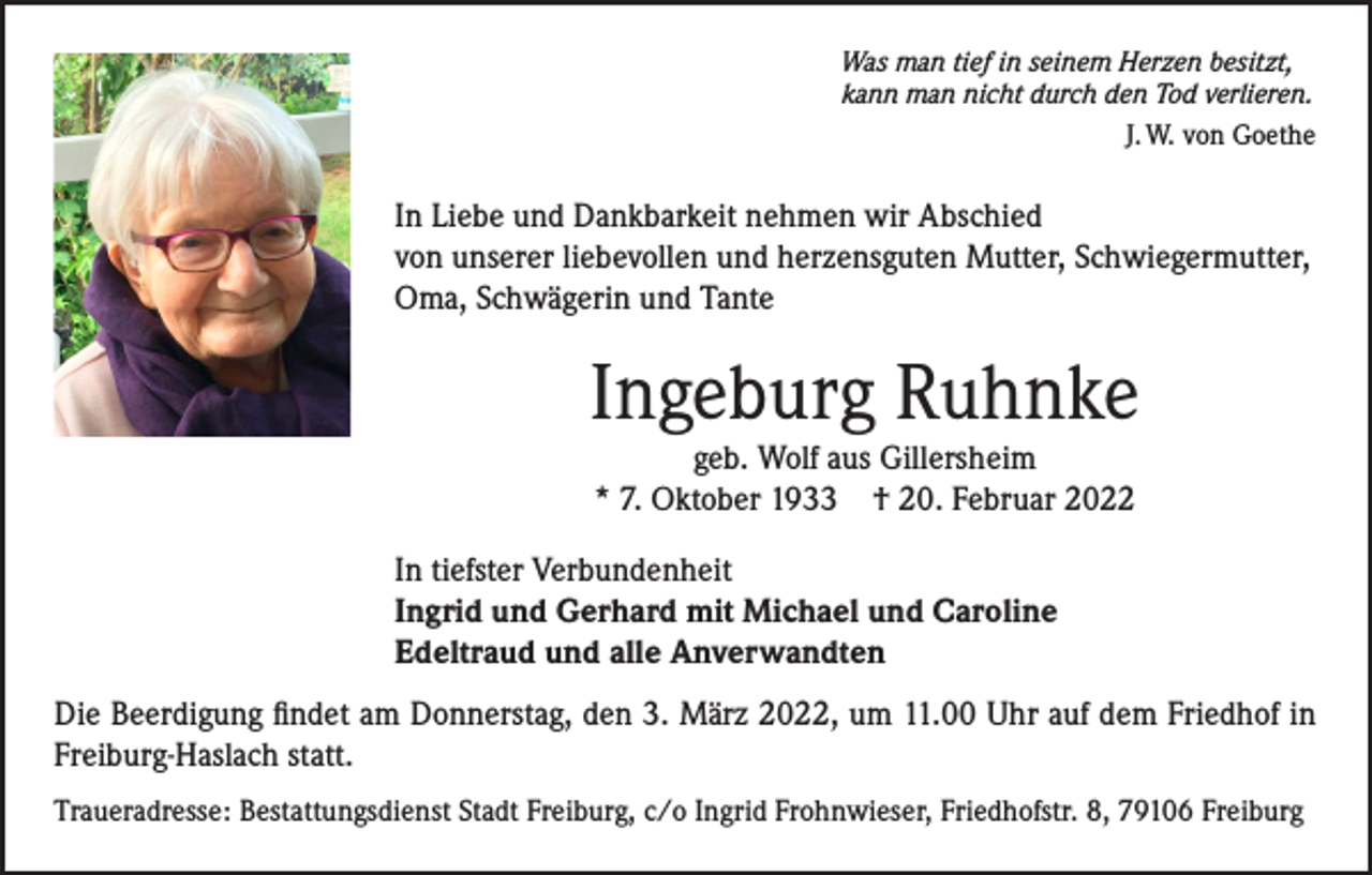 <p>Was man tief in seinem Herzen besitzt,<br />kann man nicht durch den Tod verlieren.</p><p>J. W. von Goethe</p><p>In Liebe und Dankbarkeit nehmen wir Abschied<br />von unserer liebevollen und herzensguten Mutter, Schwiegermutter,<br />Oma, Schwägerin und Tante</p><p>Ingeburg Ruhnke<br />geb. Wolf aus Gillersheim<br />* 7. Oktober 1933 † 20. Februar 2022</p><p>In tiefster Verbundenheit<br />Ingrid und Gerhard mit Michael und Caroline<br />Edeltraud und alle Anverwandten<br />Die Beerdigung findet am Donnerstag, den 3. März 2022, um 11.00 Uhr auf dem Friedhof in<br />Freiburg-Haslach statt.<br />Traueradresse: Bestattungsdienst Stadt Freiburg, c/o Ingrid Frohnwieser, Friedhofstr. 8, 79106 Freiburg</p>