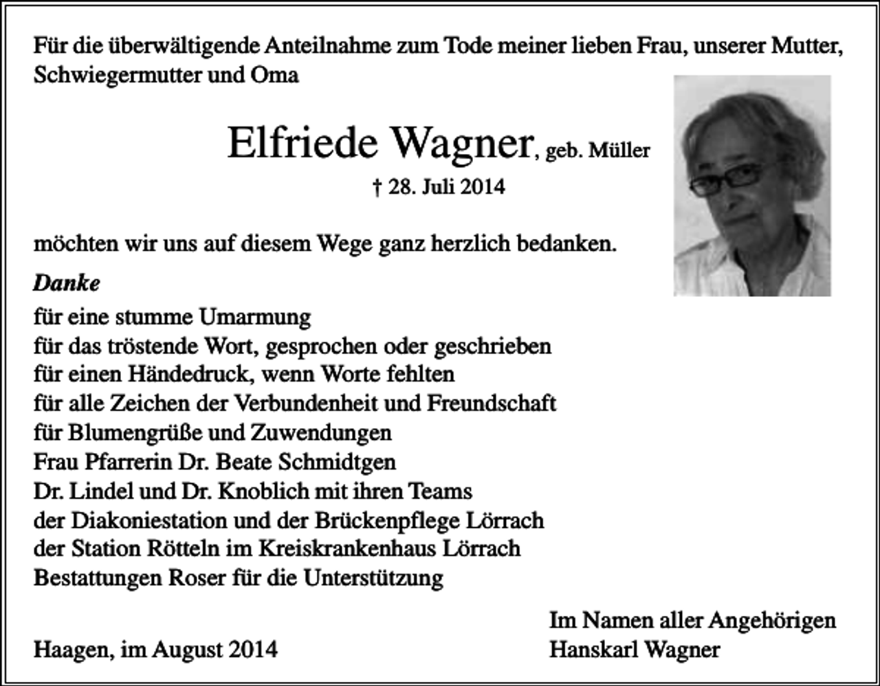 <p>Für die überwältigende Anteilnahme zum Tode meiner lieben Frau, unserer Mutter,<br />Schwiegermutter und Oma</p><p>Elfriede Wagner, geb. Müller<br />† 28. Juli 2014</p><p>möchten wir uns auf diesem Wege ganz herzlich bedanken.<br />Danke<br />für eine stumme Umarmung<br />für das tröstende Wort, gesprochen oder geschrieben<br />für einen Händedruck, wenn Worte fehlten<br />für alle Zeichen der Verbundenheit und Freundschaft<br />für Blumengrüße und Zuwendungen<br />Frau Pfarrerin Dr. Beate Schmidtgen<br />Dr. Lindel und Dr. Knoblich mit ihren Teams<br />der Diakoniestation und der Brückenpflege Lörrach<br />der Station Rötteln im Kreiskrankenhaus Lörrach<br />Bestattungen Roser für die Unterstützung<br />Haagen, im August 2014</p><p>Im Namen aller Angehörigen<br />Hanskarl Wagner</p>