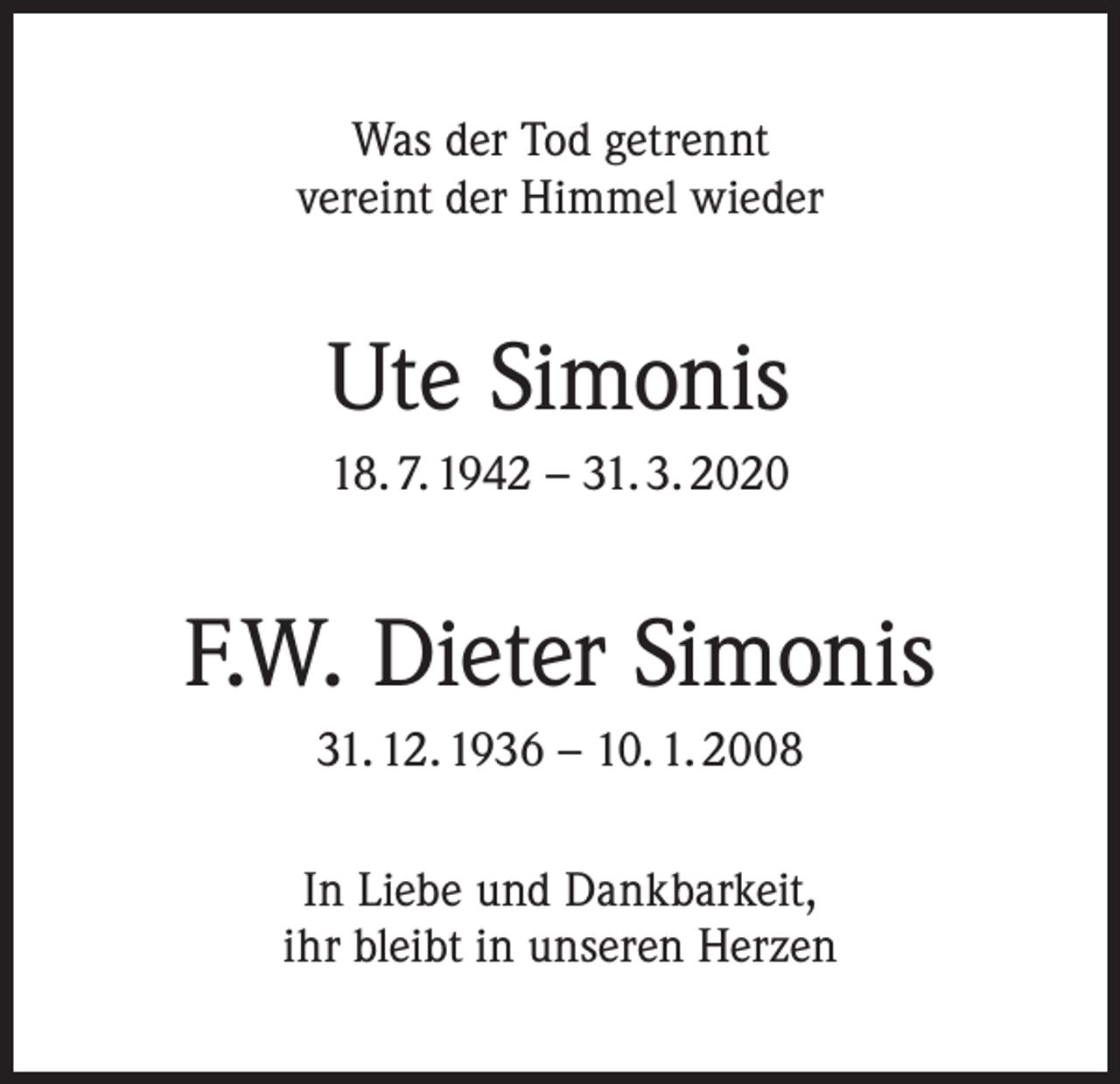 <p>Was der Tod getrennt<br />vereint der Himmel wieder</p><p>Ute Simonis<br />18. 7. 1942 – 31. 3. 2020</p><p>F.W. Dieter Simonis<br />31. 12. 1936 – 10. 1. 2008<br />In Liebe und Dankbarkeit,<br />ihr bleibt in unseren Herzen</p>