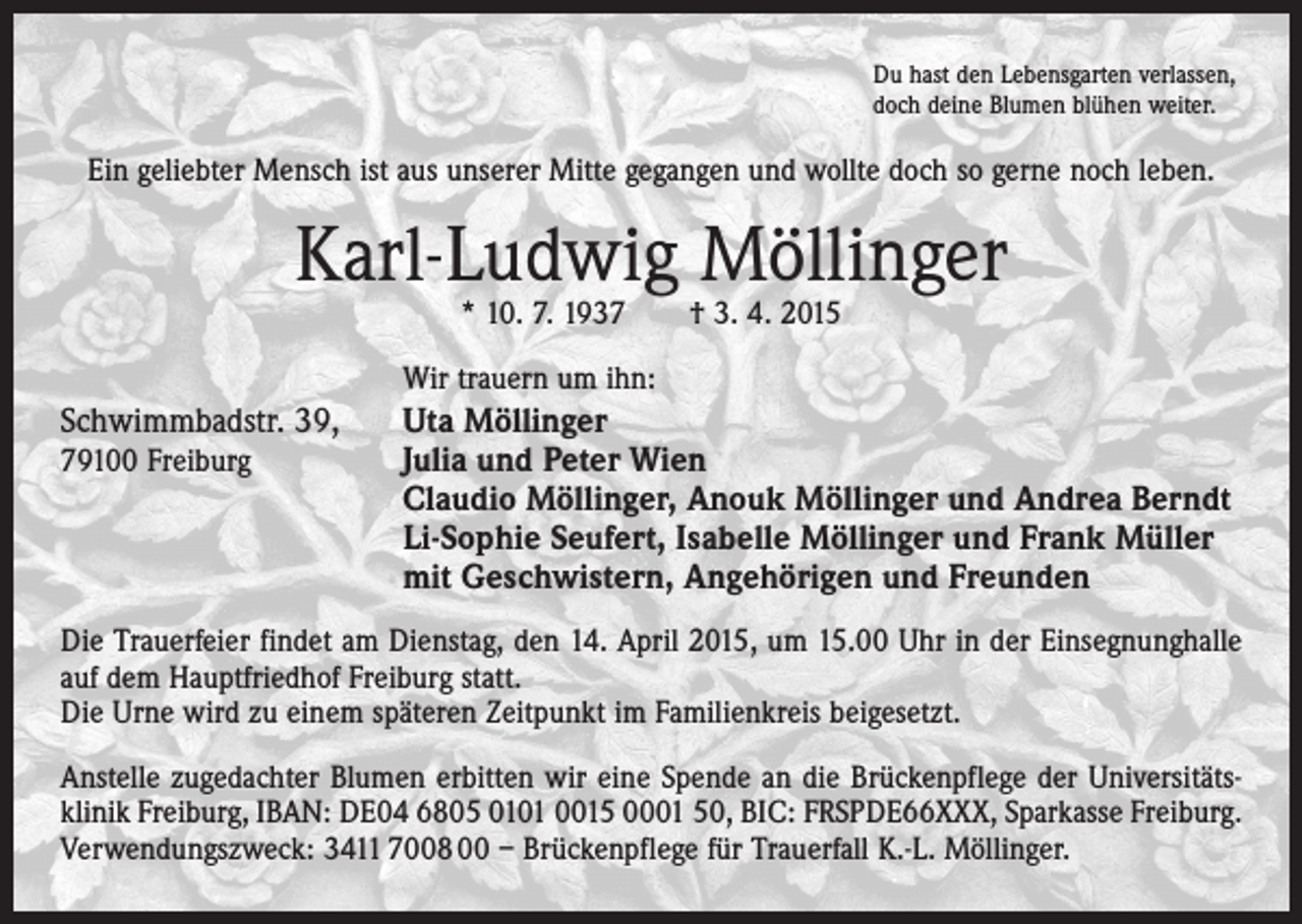 <p>Du hast den Lebensgarten verlassen,<br />doch deine Blumen blühen weiter.</p><p>Ein geliebter Mensch ist aus unserer Mitte gegangen und wollte doch so gerne noch leben.</p><p>Karl-Ludwig Möllinger<br />* 10. 7. 1937 † 3. 4. 2015</p><p>Wir trauern um ihn:</p><p>Schwimmbadstr. 39,</p><p>Uta Möllinger</p><p>79100 Freiburg Julia und Peter Wien</p><p>Claudio Möllinger, Anouk Möllinger und Andrea Berndt<br />Li-Sophie Seufert, Isabelle Möllinger und Frank Müller<br />mit Geschwistern, Angehörigen und Freunden</p><p>Die Trauerfeier findet am Dienstag, den 14. April 2015, um 15.00 Uhr in der Einsegnunghalle<br />auf dem Hauptfriedhof Freiburg statt.<br />Die Urne wird zu einem späteren Zeitpunkt im Familienkreis beigesetzt.<br />Anstelle zugedachter Blumen erbitten wir eine Spende an die Brückenpflege der Universitäts­<br />klinik Freiburg, IBAN: DE04 6805 0101 0015 0001 50, BIC: FRSPDE66XXX, Sparkasse Freiburg.<br />Verwendungszweck: 3411 7008 00 – Brückenpflege für Trauerfall K.-L. Möllinger.</p>