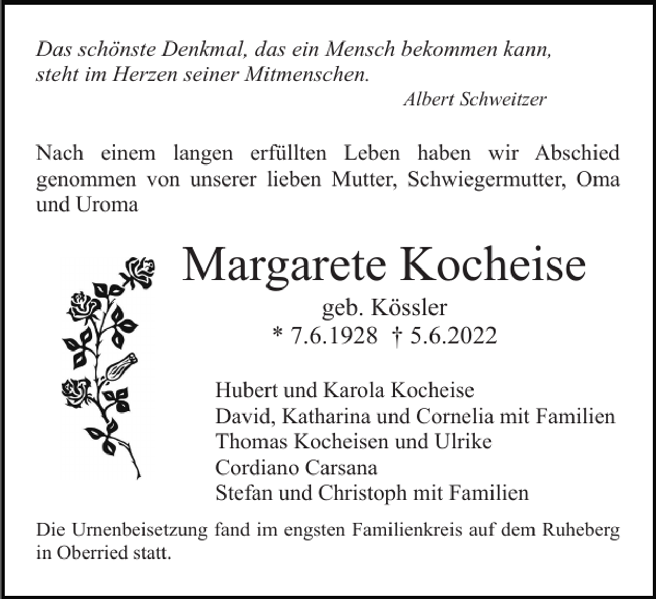 <p>Das schönste Denkmal, das ein Mensch bekommen kann,<br />steht im Herzen seiner Mitmenschen.<br />Albert Schweitzer</p><p>Nach einem langen erfüllten Leben haben wir Abschied<br />genommen von unserer lieben Mutter, Schwiegermutter, Oma<br />und Uroma</p><p>Margarete Kocheise<br />geb. Kössler<br />* 7.6.1928 † 5.6.2022<br />Hubert und Karola Kocheise<br />David, Katharina und Cornelia mit Familien<br />Thomas Kocheisen und Ulrike<br />Cordiano Carsana<br />Stefan und Christoph mit Familien<br />Die Urnenbeisetzung fand im engsten Familienkreis auf dem Ruheberg<br />in Oberried statt.</p>