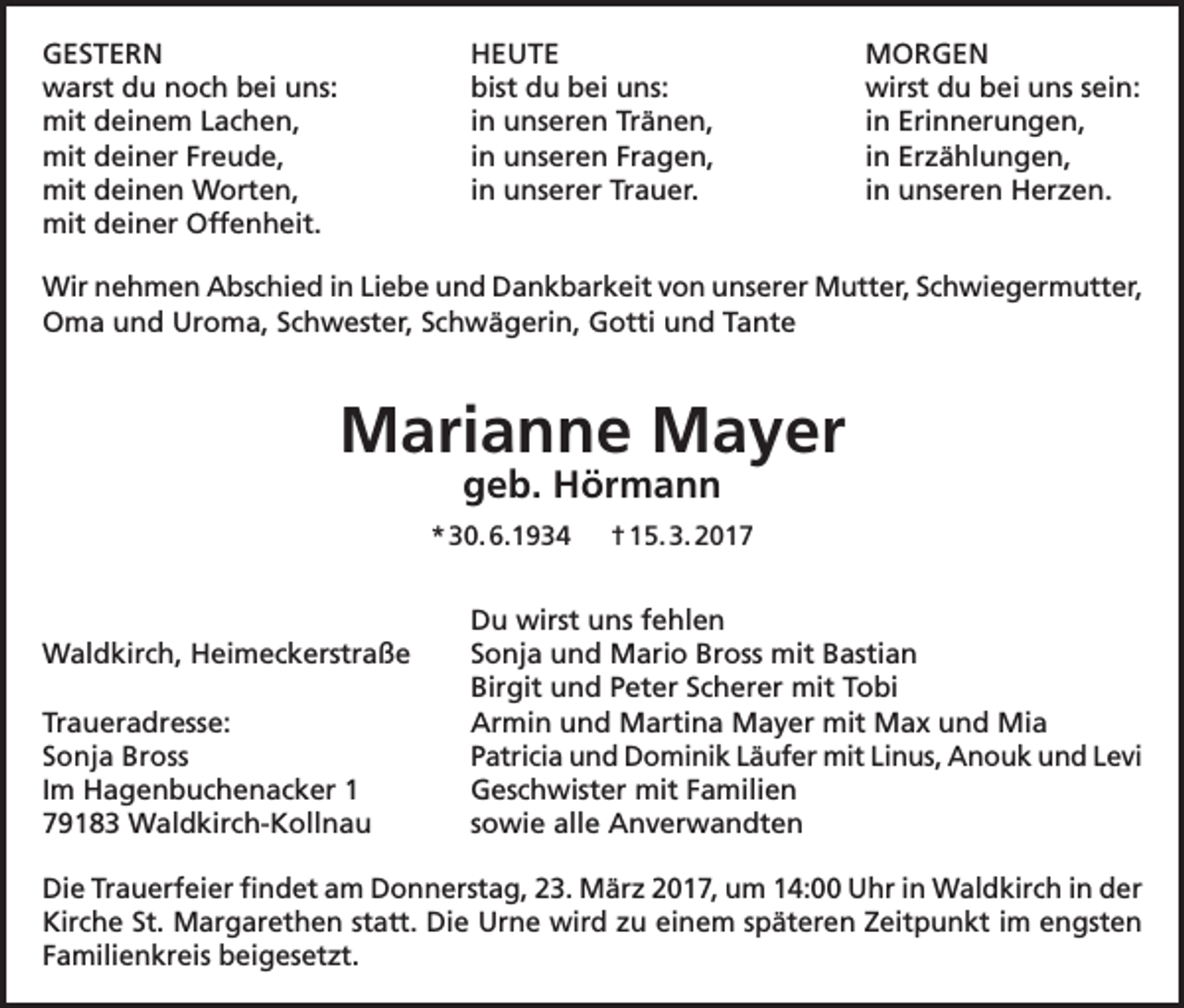 <p>GESTERN HEUTE MORGEN<br />warst du noch bei uns:<br />bist du bei uns:<br />wirst du bei uns sein:<br />mit deinem Lachen,<br />in unseren Tränen,<br />in Erinnerungen,<br />mit deiner Freude,<br />in unseren Fragen,<br />in Erzählungen,<br />mit deinen Worten,<br />in unserer Trauer.<br />in unseren Herzen.<br />mit deiner Offenheit.<br />Wir nehmen Abschied in Liebe und Dankbarkeit von unserer Mutter, Schwiegermutter,<br />Oma und Uroma, Schwester, Schwägerin, Gotti und Tante</p><p>Marianne Mayer<br />geb. Hörmann</p><p>* 30. 6.1934 † 15. 3. 2017</p><p>Waldkirch, Heimeckerstraße</p><p>Traueradresse:<br />Sonja Bross<br />Im Hagenbuchenacker 1<br />79183 Waldkirch-Kollnau</p><p>Du wirst uns fehlen<br />Sonja und Mario Bross mit Bastian<br />Birgit und Peter Scherer mit Tobi<br />Armin und Martina Mayer mit Max und Mia<br />Patricia und Dominik Läufer mit Linus, Anouk und Levi<br />Geschwister mit Familien<br />sowie alle Anverwandten</p><p>Die Trauerfeier findet am Donnerstag, 23. März 2017, um 14:00 Uhr in Waldkirch in der<br />Kirche St. Margarethen statt. Die Urne wird zu einem späteren Zeitpunkt im engsten<br />Familienkreis beigesetzt.</p>