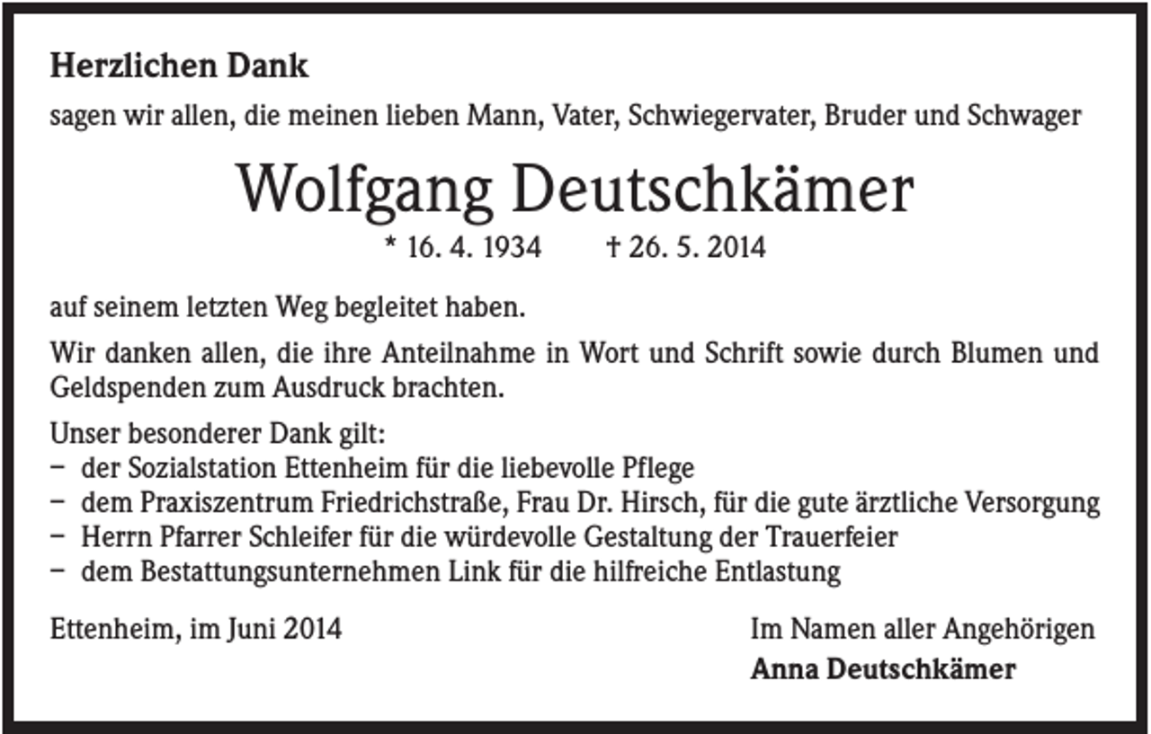 <p>Herzlichen Dank<br />sagen wir allen, die meinen lieben Mann, Vater, Schwiegervater, Bruder und Schwager</p><p>Wolfgang Deutschkämer<br />* 16. 4. 1934</p><p>† 26. 5. 2014</p><p>auf seinem letzten Weg begleitet haben.<br />Wir danken allen, die ihre Anteilnahme in Wort und Schrift sowie durch Blumen und<br />Geldspenden zum Ausdruck brachten.<br />Unser besonderer Dank gilt:<br />– der Sozialstation Ettenheim für die liebevolle Pflege<br />– dem Praxiszentrum Friedrichstraße, Frau Dr. Hirsch, für die gute ärztliche Versorgung<br />– Herrn Pfarrer Schleifer für die würdevolle Gestaltung der Trauerfeier<br />– dem Bestattungsunternehmen Link für die hilfreiche Entlastung<br />Ettenheim, im Juni 2014</p><p>Im Namen aller Angehörigen<br />Anna Deutschkämer</p>