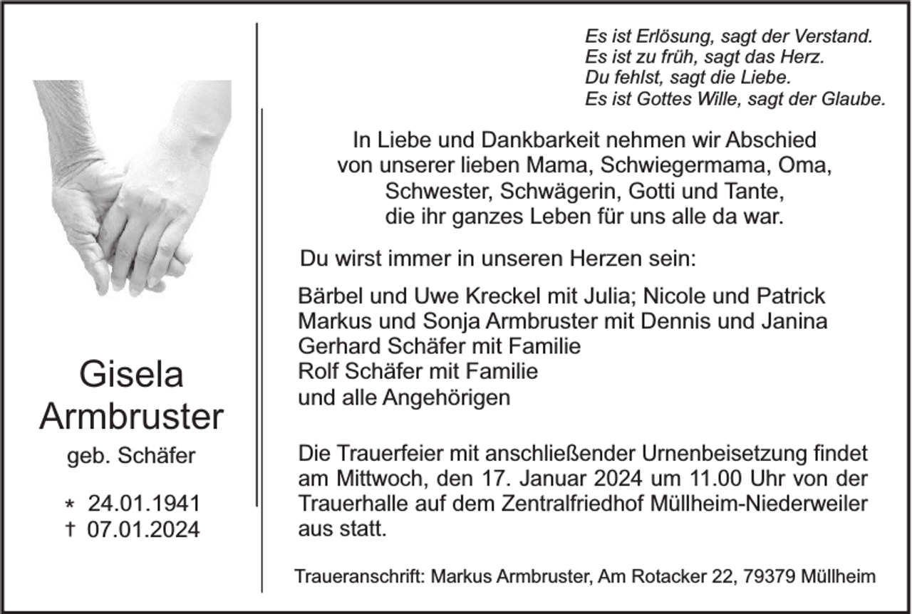 <p>Es ist Erlösung, sagt der Verstand.<br />Es ist zu früh, sagt das Herz.<br />Du fehlst, sagt die Liebe.<br />Es ist Gottes Wille, sagt der Glaube.</p><p>In Liebe und Dankbarkeit nehmen wir Abschied<br />von unserer lieben Mama, Schwiegermama, Oma,<br />Schwester, Schwägerin, Gotti und Tante,<br />die ihr ganzes Leben für uns alle da war.<br />Du wirst immer in unseren Herzen sein:</p><p>Gisela<br />Armbruster<br />geb. Schäfer</p><p>* 24.01.1941<br />†</p><p>07.01.2024</p><p>Bärbel und Uwe Kreckel mit Julia; Nicole und Patrick<br />Markus und Sonja Armbruster mit Dennis und Janina<br />Gerhard Schäfer mit Familie<br />Rolf Schäfer mit Familie<br />und alle Angehörigen<br />Die Trauerfeier mit anschließender Urnenbeisetzung findet<br />am Mittwoch, den 17. Januar 2024 um 11.00 Uhr von der<br />Trauerhalle auf dem Zentralfriedhof Müllheim-Niederweiler<br />aus statt.<br />Traueranschrift: Markus Armbruster, Am Rotacker 22, 79379 Müllheim</p>